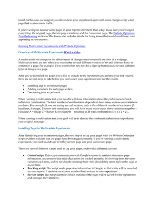 tested. In this case, we suggest you edit and run your experiment again with some changes or try a test
page that receives more traffic.

If you're seeing no data for some pages in your reports after more than a day, make sure you've tagged
everything: the original page, the test page variations, and the conversion page. The Website Optimizer
Troubleshooting section of this lesson also includes details for fixing issues that would result in no data
appearing in your reports.

Running Multivariate Experiments with Website Optimizer

Overview of Multivariate Experiments Watch a video

A multivariate test compares the effectiveness of changes made to specific sections of a webpage.
Multivariate tests are best when you want to try several different versions of several different kinds of
content on a page. For example, if you want to test new text for a sign-up button and a several different
types of images on a page.

After you've identified the pages you'd like to include in the experiment and created your test content,
there are several steps to take before you can launch your experiment and see the results.

    y   Installing tags to experiment pages
    y   Adding variations for each page section
    y   Previewing your experiment

When running a multivariate test, your results will show information about the performance of each
individual combination. The total number of combinations depends on how many sections and variations
you have. For example, if you are testing several sections, each with a different number of variations (3
headlines, 4 images, 2 button text variations), you will have many ways to put these variations together --
Headline A + Image C + Button B, for example -- resulting in 24 total combinations (3 x 4 x 2 = 24).

When running a multivariate test, your goal will be to identify the combination that most outperforms
your original test page.

Installing Tags for Multivariate Experiments

After identifying your experiment pages, the next step is to tag your pages with the Website Optimizer
script and then validate that the pages have been tagged correctly. If you're running a multivariate
experiment, you need to add tags to both your test page and your conversion page.

There are several different scripts used to tag your pages, each with a different purpose.

    y   Control script: This script communicates with Google's servers to retrieve alternative page
        information, and ensures that individual users are tracked properly, by showing them the same
        variation each time, and by not double-counting their visits should they come back to the page at
        a later time.
    y   Tracking script: This script sends pageview information to Google, so that visits will be recorded
        in your reports. It contains an account number that's unique to your experiment.
    y   Section script: This script identifies which sections of the page will be varied for the experiment
        and manages the variations.
 