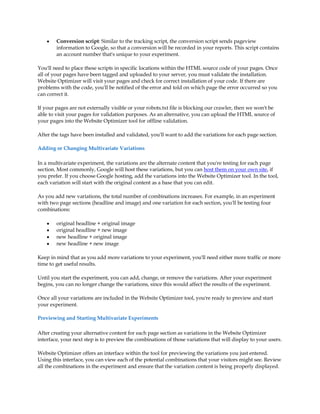 y   Conversion script: Similar to the tracking script, the conversion script sends pageview
        information to Google, so that a conversion will be recorded in your reports. This script contains
        an account number that's unique to your experiment.

You'll need to place these scripts in specific locations within the HTML source code of your pages. Once
all of your pages have been tagged and uploaded to your server, you must validate the installation.
Website Optimizer will visit your pages and check for correct installation of your code. If there are
problems with the code, you'll be notified of the error and told on which page the error occurred so you
can correct it.

If your pages are not externally visible or your robots.txt file is blocking our crawler, then we won't be
able to visit your pages for validation purposes. As an alternative, you can upload the HTML source of
your pages into the Website Optimizer tool for offline validation.

After the tags have been installed and validated, you'll want to add the variations for each page section.

Adding or Changing Multivariate Variations

In a multivariate experiment, the variations are the alternate content that you're testing for each page
section. Most commonly, Google will host these variations, but you can host them on your own site, if
you prefer. If you choose Google hosting, add the variations into the Website Optimizer tool. In the tool,
each variation will start with the original content as a base that you can edit.

As you add new variations, the total number of combinations increases. For example, in an experiment
with two page sections (headline and image) and one variation for each section, you'll be testing four
combinations:

    y   original headline + original image
    y   original headline + new image
    y   new headline + original image
    y   new headline + new image

Keep in mind that as you add more variations to your experiment, you'll need either more traffic or more
time to get useful results.

Until you start the experiment, you can add, change, or remove the variations. After your experiment
begins, you can no longer change the variations, since this would affect the results of the experiment.

Once all your variations are included in the Website Optimizer tool, you're ready to preview and start
your experiment.

Previewing and Starting Multivariate Experiments

After creating your alternative content for each page section as variations in the Website Optimizer
interface, your next step is to preview the combinations of those variations that will display to your users.

Website Optimizer offers an interface within the tool for previewing the variations you just entered.
Using this interface, you can view each of the potential combinations that your visitors might see. Review
all the combinations in the experiment and ensure that the variation content is being properly displayed.
 