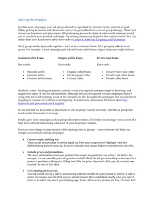 Ad Group Best Practices

Just like your campaigns, your ad groups should be organized by common theme, product, or goal.
Often, picking keywords and placements can lay the groundwork for your ad group strategy. Think hard
about your keywords and placements. When choosing keywords, think of what words someone would
use to search for your product on Google. Try writing down every keyword that comes to mind. You can
refine them later. Learn more about keywords in Lesson 4. AdWords Targeting and Placements.

Next, group similar keywords together -- such as by a common theme. Each grouping reflects an ad
group. For example, if your campaign goal is to sell more coffee beans, logical ad groups might include:


Gourmet coffee beans                 Organic coffee beans                 French roast beans

Keywords:                            Keywords:                            Keywords:

    y   Specialty coffee                 y    Organic coffee beans            y    Decaf French roast coffee
    y   Gourmet coffee                   y    Decaf organic coffee            y    French roast coffee beans
    y   Gourmet coffee beans             y    Natural coffee                  y    French coffee beans



Similarly, when choosing placements, consider where your typical customer might be browsing, and
target those types of sites for ad placement. Although this lesson is geared toward campaigns that are
using only keyword targeting, many of the concepts can also be applied to campaigns that use placement
targeting in conjunction with keyword targeting. To learn more, please read the lesson about how
keywords and placements work together.

If you find that the keywords or placements in one ad group become unwieldy, split the ad group into
two to make them easier to manage.

Finally, give your campaigns and ad groups descriptive names. This helps you manage your account at a
high level without memorizing what each of your ad groups contains.

Here are some things to keep in mind while creating your ad groups -- these elements will help you
design successful advertising campaigns.

    y   Create simple, enticing ads.
        What makes your product or service stand out from your competitors? Highlight these key
        differentiating points in your ad. Be sure to describe any unique features or promotions you offer.

    y   Include prices and promotions.
        The more information about your product that a user can gain from your ad text, the better. For
        example, if a user sees the price of a product and still clicks the ad, you know they're interested in a
        potential purchase at that price. If they don't like the price, they won't click your ad, and you save
        yourself the cost of that click.

    y   Use a strong call-to-action.
        Your ad should convey a call-to-action along with the benefits of your product or service. A call-to-
        action encourages users to click on your ad and ensures they understand exactly what you expect
        them to do when they reach your landing page. Some call-to-action phrases are Buy, Purchase, Call
 