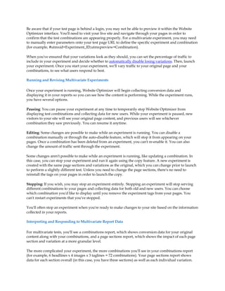 Be aware that if your test page is behind a login, you may not be able to preview it within the Website
Optimizer interface. You'll need to visit your live site and navigate through your pages in order to
confirm that the test combinations are appearing properly. For a multivariate experiment, you may need
to manually enter parameters onto your test page URL to define the specific experiment and combination
(for example, #utmxid=Experiment_ID;utmxpreview=Combination).

When you've ensured that your variations look as they should, you can set the percentage of traffic to
include in your experiment and decide whether to automatically disable losing variations. Then, launch
your experiment. Once you start your experiment, we'll vary traffic to your original page and your
combinations, to see what users respond to best.

Running and Revising Multivariate Experiments

Once your experiment is running, Website Optimizer will begin collecting conversion data and
displaying it in your reports so you can see how the content is performing. While the experiment runs,
you have several options.

Pausing: You can pause your experiment at any time to temporarily stop Website Optimizer from
displaying test combinations and collecting data for new users. While your experiment is paused, new
visitors to your site will see your original page content, and previous users will see whichever
combination they saw previously. You can resume it anytime.

Editing: Some changes are possible to make while an experiment is running. You can disable a
combination manually or through the auto-disable feature, which will stop it from appearing on your
pages. Once a combination has been deleted from an experiment, you can't re-enable it. You can also
change the amount of traffic sent through the experiment.

Some changes aren't possible to make while an experiment is running, like updating a combination. In
this case, you can stop your experiment and run it again using the copy feature. A new experiment is
created with the same page sections and variations as the original, which you can change prior to launch
to perform a slightly different test. Unless you need to change the page sections, there's no need to
reinstall the tags on your pages in order to launch the copy.

Stopping: If you wish, you may stop an experiment entirely. Stopping an experiment will stop serving
different combinations to your pages and collecting data for both old and new users. You can choose
which combination you'd like to display until you remove the experiment tags from your pages. You
can't restart experiments that you've stopped.

You'll often stop an experiment when you're ready to make changes to your site based on the information
collected in your reports.

Interpreting and Responding to Multivariate Report Data

For multivariate tests, you'll see a combinations report, which shows conversion data for your original
content along with your combinations, and a page sections report, which shows the impact of each page
section and variation at a more granular level.

The more complicated your experiment, the more combinations you'll see in your combinations report
(for example, 6 headlines x 4 images x 3 taglines = 72 combinations). Your page sections report shows
data for each section overall (in this case, you have three sections) as well as each individual variation.
 