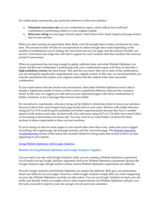 For multivariate experiments, pay particular attention to these two statistics:

    y   Estimated conversion rate on your combinations report, which reflects how well each
        combination is performing relative to your original content.
    y   Relevance rating on your page sections report, which shows how much impact each page section
        had on user reaction.

When you start running an experiment, there likely won't be enough data to make conclusions for some
time. The amount of time it'll take for an experiment to collect enough data varies depending on the
number of combinations you're testing, the conversion rate on your page, and the amount of traffic you
receive. Conversion rate range bars will start to appear for each variation after that variation has received
at least 5 conversions.

When an experiment has run long enough to gather sufficient data, and when Website Optimizer can
clearly tell that one combination is performing well, your combinations report will show an alert that a
high-confidence winner has been found. This alert lets you know that one or more of the combinations
you are testing has significantly outperformed your original content. In this case, we recommend that you
stop the experiment and replace your original content with the content of the most successful
combination.

If your report shows that the results were inconclusive, then either Website Optimizer wasn't able to
sample a significant number of users, or there wasn't a significant difference between the variations
tested. In this case, we suggest you edit and run your experiment again with fewer combinations or
bolder variations, or try a test page that receives more traffic.

For inconclusive experiments, relevance rating can be helpful to determine where to focus your attention
because it shows how much impact each page section had on your users. Sections with a high relevance
rating (4/5 or 5/5) could be good candidates for further experimentation because they have a notable
impact on the actions users take. Sections with a low relevance rating (0/5 or 1/5) didn't have much effect
on increasing or decreasing conversion rate. You may want to try some bolder variations for these
sections in future experiments to draw out user reactions.

If you're seeing no data for some pages in your reports after more than a day, make sure you've tagged
everything: the original page, the test page sections, and the conversion page. The Website Optimizer
Troubleshooting section of this lesson also includes details for fixing issues that would result in no data
appearing in your reports.

Using Website Optimizer with Google Analytics

Benefits of Using Website Optimizer and Google Analytics Together

You can track your site with Google Analytics while you are running a Website Optimizer experiment.
You'll need to set up Google Analytics separately from your Website Optimizer experiment, because the
Google Analytics tags, though similar to those used in Website Optimizer experiments, are different.

Overall, Google Analytics and Website Optimizer are similar but different. Both give you information
about user behavior on your pages. However, while Google Analytics simply tells you what's happening
on your site, Website Optimizer can help you take action. You can use Google Analytics to track your site
traffic and identify where you might want to make improvements, but Website Optimizer will give you
the tools you need to improve your site and get convert users into customers.
 