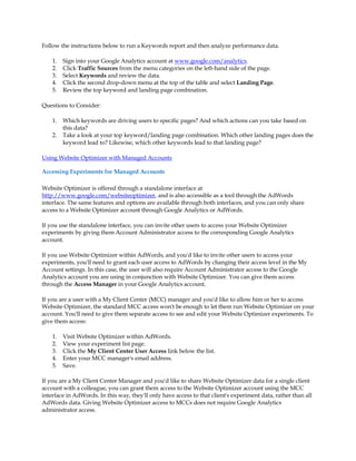 Follow the instructions below to run a Keywords report and then analyze performance data.

    1.   Sign into your Google Analytics account at www.google.com/analytics.
    2.   Click Traffic Sources from the menu categories on the left-hand side of the page.
    3.   Select Keywords and review the data.
    4.   Click the second drop-down menu at the top of the table and select Landing Page.
    5.   Review the top keyword and landing page combination.

Questions to Consider:

    1.   Which keywords are driving users to specific pages? And which actions can you take based on
         this data?
    2.   Take a look at your top keyword/landing page combination. Which other landing pages does the
         keyword lead to? Likewise, which other keywords lead to that landing page?

Using Website Optimizer with Managed Accounts

Accessing Experiments for Managed Accounts

Website Optimizer is offered through a standalone interface at
http://www.google.com/websiteoptimizer, and is also accessible as a tool through the AdWords
interface. The same features and options are available through both interfaces, and you can only share
access to a Website Optimizer account through Google Analytics or AdWords.

If you use the standalone interface, you can invite other users to access your Website Optimizer
experiments by giving them Account Administrator access to the corresponding Google Analytics
account.

If you use Website Optimizer within AdWords, and you'd like to invite other users to access your
experiments, you'll need to grant each user access to AdWords by changing their access level in the My
Account settings. In this case, the user will also require Account Administrator access to the Google
Analytics account you are using in conjunction with Website Optimizer. You can give them access
through the Access Manager in your Google Analytics account.

If you are a user with a My Client Center (MCC) manager and you'd like to allow him or her to access
Website Optimizer, the standard MCC access won't be enough to let them run Website Optimizer on your
account. You'll need to give them separate access to see and edit your Website Optimizer experiments. To
give them access:

    1.   Visit Website Optimizer within AdWords.
    2.   View your experiment list page.
    3.   Click the My Client Center User Access link below the list.
    4.   Enter your MCC manager's email address.
    5.   Save.

If you are a My Client Center Manager and you'd like to share Website Optimizer data for a single client
account with a colleague, you can grant them access to the Website Optimizer account using the MCC
interface in AdWords. In this way, they'll only have access to that client's experiment data, rather than all
AdWords data. Giving Website Optimizer access to MCCs does not require Google Analytics
administrator access.
 
