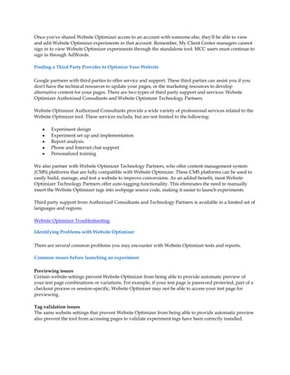 Once you've shared Website Optimizer access to an account with someone else, they'll be able to view
and edit Website Optimizer experiments in that account. Remember, My Client Center managers cannot
sign in to view Website Optimizer experiments through the standalone tool. MCC users must continue to
sign in through AdWords.

Finding a Third Party Provider to Optimize Your Website

Google partners with third parties to offer service and support. These third parties can assist you if you
don't have the technical resources to update your pages, or the marketing resources to develop
alternative content for your pages. There are two types of third party support and services: Website
Optimizer Authorized Consultants and Website Optimizer Technology Partners.

Website Optimizer Authorized Consultants provide a wide variety of professional services related to the
Website Optimizer tool. These services include, but are not limited to the following:

    y   Experiment design
    y   Experiment set up and implementation
    y   Report analysis
    y   Phone and Internet chat support
    y   Personalized training

We also partner with Website Optimizer Technology Partners, who offer content management system
(CMS) platforms that are fully compatible with Website Optimizer. These CMS platforms can be used to
easily build, manage, and test a website to improve conversions. As an added benefit, most Website
Optimizer Technology Partners offer auto-tagging functionality. This eliminates the need to manually
insert the Website Optimizer tags into webpage source code, making it easier to launch experiments.

Third party support from Authorized Consultants and Technology Partners is available in a limited set of
languages and regions.

Website Optimizer Troubleshooting

Identifying Problems with Website Optimizer

There are several common problems you may encounter with Website Optimizer tests and reports.

Common issues before launching an experiment

Previewing issues
Certain website settings prevent Website Optimizer from being able to provide automatic preview of
your test page combinations or variations. For example, if your test page is password protected, part of a
checkout process or session-specific, Website Optimizer may not be able to access your test page for
previewing.

Tag validation issues
The same website settings that prevent Website Optimizer from being able to provide automatic preview
also prevent the tool from accessing pages to validate experiment tags have been correctly installed.
 