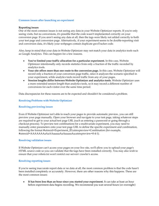 Common issues after launching an experiment

Reporting issues
One of the most common issues is not seeing any data in your Website Optimizer reports. If you're only
seeing visits, but no conversions, it's possible that the code wasn't implemented correctly on your
conversion page. If you aren't seeing any data at all, then the tags were likely not added correctly to both
your test page and conversion page. Alternatively, if your experiment seems to be double-reporting visit
and conversion data, it's likely your webpages contain duplicate gwoTracker code.

Also, keep in mind that your data in Website Optimizer may not match your data in analytics tools such
as Google Analytics. This can happen for a few reasons.

    y   You've limited your traffic allocation for a particular experiment. In this case, Website
        Optimizer intentionally only records statistics from only a fraction of the traffic recorded by
        analytics tools.
    y   Your site offers more than one route to the conversion page. In this case, Website Optimizer will
        record only a fraction of your conversion page traffic, since it analyzes the scenario specified in
        your experiment, while analytics tools record traffic from any of your pages.
    y   Session lengths differ between Website Optimizer and analytics tools. Website Optimizer uses
        a more extended session length than analytics tools, so it may record a different number of
        conversions for each visitor over the same time period.

Data discrepancies for these reasons are to be expected and shouldn't be considered a problem.

Resolving Problems with Website Optimizer

Resolving previewing issues

Even if Website Optimizer isn't able to reach your pages to provide automatic preview, you can still
preview your page manually. Open your browser and navigate to your test page, taking whatever steps
are required to get to your actual test page URL (such as entering a password or going through a
checkout process). To preview test combinations for a multivariate experiment, you may need to
manually enter parameters onto your test page URL to define the specific experiment and combination,
following the format #utmxid=Experiment_ID;utmxpreview=Combination (for example,
#utmxid=AAAAAAAaAaAAaaaaaAaAaaaaaAa;utmxpreview=0-4-1).

Resolving validation issues

If Website Optimizer can't access your pages on your live site, we'll allow you to upload your page's
HTML source code so you can validate that the tags have been installed correctly. You may also wish to
ensure that your robots.txt won't restrict our servers' crawler's access.

Resolving reporting issues

If you're seeing inaccurate report data or no data at all, the most common problem is that the code hasn't
been installed completely or accurately. However, there are other reasons why this happens. These are
the most common issues:

    y   It has been less than an hour since you started your experiment. It can take at least an hour
        before experiment data begins recording. We recommend you wait several hours (or overnight)
 