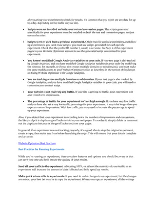 after starting your experiment to check for results. It's common that you won't see any data for up
        to a day, depending on the traffic on your site.

    y   Scripts were not installed on both your test and conversion pages. The scripts generated
        specifically for your experiment must be installed on both the test and conversion pages, not just
        one or the other.

    y   Scripts were re-used from a previous experiment. Other than for copied experiments and follow-
        up experiments, you can't reuse scripts; you must use scripts generated for each specific
        experiment. Check that the profile ID number (_uacct) is accurate. See Step 2 of the experiment
        pages in your Website Optimizer account to see the generated script customized for your
        experiment.

    y   You haven't modified Google Analytics variables in your code. If your test page is also tracked
        by Google Analytics, and you have modified Google Analytics variables in your code (by modifying
        the timeout, for example, or if your site crosses multiple domains or subdomains), you must make
        the same modifications to your Website Optimizer code, as described in the section of this lesson
        on Using Website Optimizer with Google Analytics.

    y   You are tracking across multiple domains or subdomains. If your test page is also tracked by
        Google Analytics, and you have modified Google Analytics variables in your code, you will need to
        customize your control script.

    y   Your website is not receiving any traffic. If your site is getting no traffic, your experiment will
        also record zero impressions.

    y   The percentage of traffic for your experiment isn't set high enough. If you have very low traffic
        and you have also set a very low traffic percentage for your experiment, it may take longer than you
        expect to record impressions. With low traffic, you may need to increase the percentage to speed
        up your experiment.

Also, if you detect that your experiment is recording twice the number of impressions and conversions,
the likely culprit is duplicate gwoTracker code in your webpages. To resolve it, simply delete or comment
out the duplicate instance of the gwoTracker code on your pages.

In general, if an experiment was not tracking properly, it's a good idea to stop the original experiment,
create a copy, then make any fixes before launching the copy. This will ensure that your data is complete
and accurate.

Website Optimizer Best Practices

Best Practices for Running Experiments

While you're running an experiment, there are a few features and options you should be aware of that
can save you time and help ensure the quality of your results.

Send all your traffic to the experiment. Allocating 100%, or at least the majority of your traffic to an
experiment will increase the amount of data collected and help speed up results.

Make quick minor edits to experiments. If you need to make changes to an experiment, but the changes
are minor, your best bet may be to copy the experiment. When you copy an experiment, all the settings
 