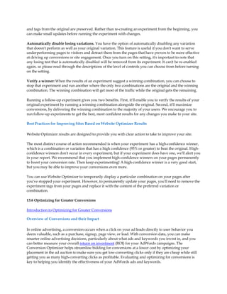 and tags from the original are preserved. Rather than re-creating an experiment from the beginning, you
can make small updates before running the experiment with changes.

Automatically disable losing variations. You have the option of automatically disabling any variation
that doesn't perform as well as your original variation. This feature is useful if you don't want to serve
underperforming pages to visitors and detract them from the pages that have proven to be more effective
at driving up conversions or site engagement. Once you turn on this setting, it's important to note that
any losing test that is automatically disabled will be removed from its experiment. It can't be re-enabled
again, so please read through the descriptions of the level of controls you can choose from before turning
on the setting.

Verify a winner: When the results of an experiment suggest a winning combination, you can choose to
stop that experiment and run another where the only two combinations are the original and the winning
combination. The winning combination will get most of the traffic while the original gets the remaining.

Running a follow-up experiment gives you two benefits. First, it'll enable you to verify the results of your
original experiment by running a winning combination alongside the original. Second, it'll maximize
conversions, by delivering the winning combination to the majority of your users. We encourage you to
run follow-up experiments to get the best, most confident results for any changes you make to your site.

Best Practices for Improving Sites Based on Website Optimizer Results

Website Optimizer results are designed to provide you with clear action to take to improve your site.

The most distinct course of action recommended is when your experiment has a high-confidence winner,
which is a combination or variation that has a high confidence (95% or greater) to beat the original. High-
confidence winners don't occur in every experiment, but if your experiment does have one, we'll alert you
in your report. We recommend that you implement high-confidence winners on your pages permanently
to boost your conversion rate. Then keep experimenting! A high-confidence winner is a very good start,
but you may be able to improve your conversions even more.

You can use Website Optimizer to temporarily display a particular combination on your pages after
you've stopped your experiment. However, to permanently update your pages, you'll need to remove the
experiment tags from your pages and replace it with the content of the preferred variation or
combination.

13.6 Optimizing for Greater Conversions

Introduction to Optimizing for Greater Conversions

Overview of Conversions and their Impact

In online advertising, a conversion occurs when a click on your ad leads directly to user behavior you
deem valuable, such as a purchase, signup, page view, or lead. With conversion data, you can make
smarter online advertising decisions, particularly about what ads and keywords you invest in, and you
can better measure your overall return on investment (ROI) for your AdWords campaigns. The
Conversion Optimizer helps streamline bidding for conversions at a lower cost by optimizing your
placement in the ad auction to make sure you get low-converting clicks only if they are cheap while still
getting you as many high-converting clicks as profitable. Evaluating and optimizing for conversions is
key to helping you identify the effectiveness of your AdWords ads and keywords.
 
