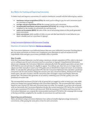 Key Metrics for Tracking and Improving Conversions

To better track and improve conversions, it's useful to familiarize yourself with the following key metrics:

    y   maximum cost-per-acquisition (CPA): the most you're willing to pay for each conversion (such
        as a purchase or signup)
    y   average cost-per-acquisition (CPA): the average cost for each conversion
    y   recommended maximum cost-per-acquisition (CPA) bid: the average of the keyword bids,
        weighted by the number of conversions for each keyword
    y   return on investment (ROI): the ratio of the cost of advertising relative to the profit generated
        from conversions
    y   daily conversions: daily number of clicks on your ads that lead directly to user behavior you
        deem valuable (such as a purchase or signup)



Using Conversion Optimizer with Conversion Tracking

Overview of Conversion Optimizer Review an elearning

The Conversion Optimizer is an AdWords feature that uses your AdWords Conversion Tracking data to
get you more conversions at a lower cost. It optimizes your placement in each ad auction to avoid
unprofitable clicks and gets you as many profitable clicks as possible.

How it works:
With the Conversion Optimizer, you bid using a maximum cost-per-acquisition (CPA), which is the most
you're willing to pay for each conversion (such as a purchase or signup). Using historical information
about your campaign, the Conversion Optimizer automatically finds the optimal equivalent cost-per-click
(CPC) bid for your ad each time it's eligible to appear. You still pay per click, but you no longer need to
adjust your bids manually to reach your CPA goals and can benefit from improved return on investment
(ROI). To calculate the optimal equivalent CPC bid, the Conversion Optimizer first calculates a predicted
conversion rate for each auction, taking into account your ad's conversion history, the keyword's broad
match query, the user's location, and the conversion rates of Google's search and Display Network
partner sites. The feature then generates an ad rank by combining your CPA bid, quality score and
predicted conversion rate.

The recommended maximum CPA bid is the ad group bid we suggest in order to keep your costs stable
when you change from manual bidding to the Conversion Optimizer. The recommended bid is directly
based on your current CPC bids and conversion rates over time. For example, if you have one ad group
with two keywords, the Conversion Optimizer divides the current maximum CPC bid by the conversion
rate to get a maximum CPA bid for each keyword. With the maximum CPA bid for each keyword, the
Conversion Optimizer can compute the recommended maximum CPA bid for the campaign (the average
of the keyword bids, weighted by the number of conversions for each keyword).

Improving your performance:
Many advertisers using Conversion Optimizer have achieved double-digit percentage increases in
conversions, while paying the same price or less for each conversion.
 
