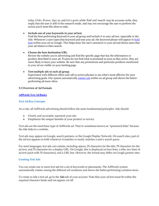 today, Order, Browse, Sign up, and Get a quote; while 'find' and 'search' may be accurate verbs, they
        imply that the user is still in the research mode, and may not encourage the user to perform the
        action you'd most like them to take.

    y   Include one of your keywords in your ad text.
        Find the best performing keyword in your ad group and include it in your ad text, especially in the
        title. Whenever a user types that keyword and sees your ad, the keyword phrase will appear in bold
        font within your ad on Google. This helps draw the user's attention to your ad and shows users that
        your ad relates to their search.

    y   Choose the best destination URL.
        Review the website you're advertising and find the specific page that has the information or
        product described in your ad. If users do not find what is promised as soon as they arrive, they are
        more likely to leave your website. Be sure that any promotions and particular products mentioned
        in your ad are visible on your landing page.

    y   Test multiple ads in each ad group.
        Experiment with different offers and call-to-action phrases to see what's most effective for your
        advertising goals. Our system automatically rotates ads within an ad group and shows the better-
        performing ad more often.

3.1 Overview of Ad Formats

AdWords Text Ad Basics

Text Ad Key Concepts

As a rule, all AdWords advertising should follow the same fundamental principles. Ads should:

    y   Clearly and accurately represent your site.
    y   Emphasize the unique benefits of your product or service.

Text ads are the most basic type of AdWords ad. They're sometimes known as "sponsored links" because
the title links to a website.

Text ads may appear on Google, search partners, or the Google Display Network. On search sites, part of
the ad text appears in bold whenever it matches or nearly matches a user's search query.

For most languages, text ads can contain, including spaces, 25 characters for the title, 70 characters for the
ad text, and 35 characters for a display URL. On Google, this is displayed on four lines: a title, two lines of
ad text (each with 35 characters), and a URL line. However, the format may differ on Google partner sites.

Creating Text Ads

You can create one or more text ads for a set of keywords or placements. The AdWords system
automatically rotates among the different ad variations and shows the better-performing variation more.

To create or edit a text ad, go to the Ads tab of your account. Note that your ad text must fit within the
required character limits and not appear cut off.
 