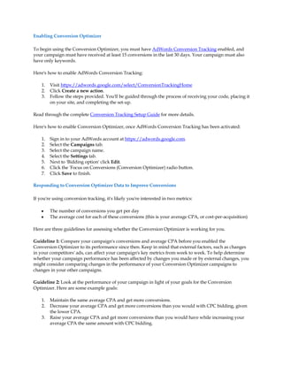 Enabling Conversion Optimizer

To begin using the Conversion Optimizer, you must have AdWords Conversion Tracking enabled, and
your campaign must have received at least 15 conversions in the last 30 days. Your campaign must also
have only keywords.

Here's how to enable AdWords Conversion Tracking:

    1.   Visit https://adwords.google.com/select/ConversionTrackingHome
    2.   Click Create a new action.
    3.   Follow the steps provided. You'll be guided through the process of receiving your code, placing it
         on your site, and completing the set-up.

Read through the complete Conversion Tracking Setup Guide for more details.

Here's how to enable Conversion Optimizer, once AdWords Conversion Tracking has been activated:

    1.   Sign in to your AdWords account at https://adwords.google.com.
    2.   Select the Campaigns tab.
    3.   Select the campaign name.
    4.   Select the Settings tab.
    5.   Next to 'Bidding option' click Edit.
    6.   Click the 'Focus on Conversions (Conversion Optimizer) radio button.
    7.   Click Save to finish.

Responding to Conversion Optimizer Data to Improve Conversions

If you're using conversion tracking, it's likely you're interested in two metrics:

    y    The number of conversions you get per day
    y    The average cost for each of these conversions (this is your average CPA, or cost-per-acquisition)

Here are three guidelines for assessing whether the Conversion Optimizer is working for you.

Guideline 1: Compare your campaign's conversions and average CPA before you enabled the
Conversion Optimizer to its performance since then. Keep in mind that external factors, such as changes
in your competitors' ads, can affect your campaign's key metrics from week to week. To help determine
whether your campaign performance has been affected by changes you made or by external changes, you
might consider comparing changes in the performance of your Conversion Optimizer campaigns to
changes in your other campaigns.

Guideline 2: Look at the performance of your campaign in light of your goals for the Conversion
Optimizer. Here are some example goals:

    1.   Maintain the same average CPA and get more conversions.
    2.   Decrease your average CPA and get more conversions than you would with CPC bidding, given
         the lower CPA.
    3.   Raise your average CPA and get more conversions than you would have while increasing your
         average CPA the same amount with CPC bidding.
 