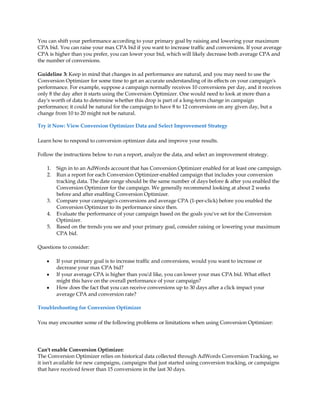 You can shift your performance according to your primary goal by raising and lowering your maximum
CPA bid. You can raise your max CPA bid if you want to increase traffic and conversions. If your average
CPA is higher than you prefer, you can lower your bid, which will likely decrease both average CPA and
the number of conversions.

Guideline 3: Keep in mind that changes in ad performance are natural, and you may need to use the
Conversion Optimizer for some time to get an accurate understanding of its effects on your campaign's
performance. For example, suppose a campaign normally receives 10 conversions per day, and it receives
only 8 the day after it starts using the Conversion Optimizer. One would need to look at more than a
day's worth of data to determine whether this drop is part of a long-term change in campaign
performance; it could be natural for the campaign to have 8 to 12 conversions on any given day, but a
change from 10 to 20 might not be natural.

Try it Now: View Conversion Optimizer Data and Select Improvement Strategy

Learn how to respond to conversion optimizer data and improve your results.

Follow the instructions below to run a report, analyze the data, and select an improvement strategy.

    1.   Sign in to an AdWords account that has Conversion Optimizer enabled for at least one campaign.
    2.   Run a report for each Conversion Optimizer-enabled campaign that includes your conversion
         tracking data. The date range should be the same number of days before  after you enabled the
         Conversion Optimizer for the campaign. We generally recommend looking at about 2 weeks
         before and after enabling Conversion Optimizer.
    3.   Compare your campaign's conversions and average CPA (1-per-click) before you enabled the
         Conversion Optimizer to its performance since then.
    4.   Evaluate the performance of your campaign based on the goals you've set for the Conversion
         Optimizer.
    5.   Based on the trends you see and your primary goal, consider raising or lowering your maximum
         CPA bid.

Questions to consider:

    y    If your primary goal is to increase traffic and conversions, would you want to increase or
         decrease your max CPA bid?
    y    If your average CPA is higher than you'd like, you can lower your max CPA bid. What effect
         might this have on the overall performance of your campaign?
    y    How does the fact that you can receive conversions up to 30 days after a click impact your
         average CPA and conversion rate?

Troubleshooting for Conversion Optimizer

You may encounter some of the following problems or limitations when using Conversion Optimizer:




Can't enable Conversion Optimizer:
The Conversion Optimizer relies on historical data collected through AdWords Conversion Tracking, so
it isn't available for new campaigns, campaigns that just started using conversion tracking, or campaigns
that have received fewer than 15 conversions in the last 30 days.
 