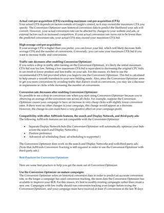 Actual cost-per-acquisition (CPA) exceeding maximum cost-per-acquisition (CPA):
Your actual CPA depends on factors outside of Google's control, so it may exceed the maximum CPA you
specify. The Conversion Optimizer uses historical conversion data to predict the likelihood your ads will
convert. However, your actual conversion rate can be affected by changes to your website and ads, or
external factors such as increased competition. If your actual conversion rate turns out to be lower than
the predicted conversion rate, your actual CPA may exceed your maximum CPA bid.

High average cost-per-acquisition:
If your average CPA is higher than you prefer, you can lower your bid, which will likely decrease both
average CPA and the number of conversions. Conversely, you can raise your maximum CPA bid if you
want to increase traffic and conversions.

Traffic rate decreases after enabling Conversion Optimizer:
If you notice a drop in traffic after turning on the Conversion Optimizer, it's likely the initial maximum
CPA bid was too low. Setting a low maximum CPA bid is equivalent to decreasing the original CPC bids;
it can result in lower position and less traffic on your ads. For this reason, it's best to use the
recommended CPA bid provided when you begin to use the Conversion Optimizer. This bid is calculated
to help ensure a smooth transition to your new bidding mode. Also, since the Conversion Optimizer aims
to get you more conversions by avoiding traffic that doesn't result in conversions, you may see a decrease
in impressions or clicks while increasing the number of conversions.

Conversion rate decreases after enabling Conversion Optimizer:
It's possible to see a drop in conversion rate when you start using Conversion Optimizer because you're
observing an average of the conversion rate across all clicks. For example, suppose the Conversion
Optimizer causes your campaign to have an increase in very cheap clicks with slightly lower conversion
rates. If there were no other changes in your campaign, this change would appear as a decrease.
However, the change in cost could have a very positive effect on your campaign profit.

Compatibility with other AdWords features, the search and Display Network, and third-party ads:
The following AdWords features are not compatible with the Conversion Optimizer:

    y   Separate Display Network bids (the Conversion Optimizer will automatically optimize your bids
        across the search and Display Networks.)
    y   Position preference
    y   Advanced ad scheduling (basic ad scheduling is supported.)

The Conversion Optimizer does work on the search and Display Networks and with third-party ads.
(Note that AdWords Conversion Tracking is still required in order to use the Conversion Optimizer with
third-party ads.)

Best Practices for Conversion Optimizer

Here are some best practices to help you get the most out of Conversion Optimizer.

Use the Conversion Optimizer on mature campaigns:
The Conversion Optimizer relies on historical conversion data in order to predict an accurate conversion
rate, so the longer a campaign has used conversion tracking, the more data the Conversion Optimizer has
available to improve your ROI. For this reason, it's best to modify existing campaigns rather than create a
new one. Campaigns with low traffic should run conversion tracking even longer before trying the
Conversion Optimizer, and your campaign must have received at least 15 conversions in the last 30 days
 