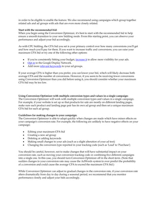 in order to be eligible to enable the feature. We also recommend using campaigns which group together
related ads and ad groups with ads that are even more closely related.

Start with the recommended bid:
When you begin using the Conversion Optimizer, it's best to start with the recommended bid to help
ensure a smooth transition to your new bidding mode. From this starting point, you can observe your
performance and adjust your bid accordingly.

As with CPC bidding, the CPA bid you set is your primary control over how many conversions you'll get
and how much you'll pay for them. If you want to increase traffic and conversions, you can raise your
maximum CPA bid or try one of the following other options:

    y   If you're consistently hitting your budget, increase it to allow more visibility for your ads.
    y   Opt in to the Google Display Network.
    y   Add more relevant keywords to your ad groups.

If your average CPA is higher than you prefer, you can lower your bid, which will likely decrease both
average CPA and the number of conversions. However, if you seem to be receiving fewer conversions
using Conversion Optimizer than you did before using it, you should consider whether your maximum
CPA bid may be too low.




Using Conversion Optimizer with multiple conversion types and values in a single campaign:
The Conversion Optimizer will work with multiple conversion types and values in a single campaign.
For example, if your website is set up so that products for sale are mostly on different landing pages,
make sure each product and landing page pair has its own ad group and then set a unique maximum
CPA bid for each ad group.

Guidelines for making changes to your campaign:
The Conversion Optimizer is able to adapt quickly when changes are made which have minor effects on
your campaign's conversion rate. For example, the following are unlikely to have negative effects on your
campaign:

    y   Editing your maximum CPA bid
    y   Creating a new ad group
    y   Deleting or adding keywords
    y   Making small changes to your ads (such as a slight alteration of your ad text)
    y   Changing the conversion type reported in your tracking code (such as 'Lead' to 'Purchase')

You should be careful, however, not to make changes that will have substantial impact on your
conversion rate, such as moving your conversion tracking code or combining five different campaigns
into a single one. In this case, you should turn Conversion Optimizer off in the short-term. (Note that
sudden changes in your conversion rate may cause the AdWords system to over predict the probability
of a conversion and could cause the average CPA to exceed the maximum CPA bid.)

While Conversion Optimizer can adjust to gradual changes in the conversion rate, if your conversion rate
alters dramatically from day to day during a seasonal period, we recommend that you monitor
performance closely and adjust your bids accordingly.
 
