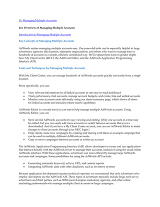 14. Managing Multiple Accounts

14.1 Overview of Managing Multiple Accounts

Introduction to Managing Multiple Accounts

Key Concepts of Managing Multiple Accounts

AdWords makes managing multiple accounts easy. Our powerful tools can be especially helpful to large
advertisers, agencies, third parties, enterprise organizations, and others who want to manage tens or
hundreds of accounts in a simple, efficient, centralized way. We'll explain three tools in greater depth
here: My Client Center (MCC), the AdWords Editor, and the AdWords Application Programming
Interface (API).

Tools and Techniques for Managing Multiple Accounts

With My Client Center, you can manage hundreds of AdWords accounts quickly and easily from a single
location.

More specifically, you can:

    y   View relevant information for all linked accounts in one easy-to-read dashboard
    y   Track performance, find accounts, manage account budgets, and create, link and unlink accounts
    y   Monitor your accounts more efficiently using our alerts-summary page, which shows all alerts
        for linked accounts and includes robust search capabilities

AdWords Editor is a second tool you can use to help manage multiple AdWords accounts. Using
AdWords Editor, you can:

    y   Store several AdWords accounts for easy viewing and editing. (Only one account at a time may
        be edited, but you can easily add more accounts or switch between accounts that you've
        downloaded. And if you have a My Client Center account, you can use AdWords Editor to make
        changes to client accounts through your MCC login.)
    y   Help clients create new campaigns by creating and sharing with them an example campaign that
        can be used in multiple, different AdWords accounts
    y   Copy or move campaigns between accounts or within an account

The AdWords Application Programming Interface (API) allows developers to create and use applications
that interact directly with the AdWords server to manage their accounts, instead of using the usual online
AdWords interface. With these applications, advertisers can more efficiently manage large AdWords
accounts and campaigns. Some possibilities for using the AdWords API include:

    y   Generating automatic keyword, ad text, URL, and custom reports
    y   Integrating AdWords data with other databases, such as inventory systems

Because application development requires technical expertise, we recommend that only advertisers who
employ developers use the AdWords API. These types of advertisers typically include large, tech-savvy
advertisers and third parties, such as SEMs (search engine marketers), agencies, and other online
marketing professionals who manage multiple client accounts or large campaigns.
 