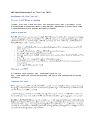 14.2 Managing Accounts with My Client Center (MCC)

Introduction to My Client Center (MCC)

Overview of MCC Review an elearning

Your My Client Center account, also called a client manager account or MCC, is an umbrella account
containing access to individual AdWords accounts and other client manager accounts. It acts as a shell
account that links individual AdWords accounts in one location.

Benefits of using MCC

With My Client Center, you can access multiple AdWords accounts via the client manager account login -
- no more logging in and out to switch between AdWords accounts. In addition, client managers can see
all their individual and client manager AdWords accounts in one place via the My Client Center view.
With a My Client Center account, you can:

    y   Easily view all linked AdWords accounts, including other client manager accounts, via the My
        Client Center view.
    y   See high-level statistics for all linked AdWords accounts in one place.
    y   Use a single login to access all AdWords accounts.
    y   Generate reports across multiple client accounts at once, or download the client dashboard into
        a .csv file.
    y   Invite a client to be managed through an automated message.
    y   Create AdWords accounts in your MCC, and automatically link them to your master account
        upon creation.
    y   Create separate billing for each client.

Signing up for an MCC

It's easier than ever to sign up for a My Client Center account. Just visit
http://www.google.com/adwords/myclientcenter, click Sign up now, and follow the step-by-step
instructions.

Navigating MCC pages

When signed in to your My Client Center (MCC) account, you can navigate to linked accounts by using
the Jump to client drop-down menu located at the top of the page. This will show you all the accounts
directly linked to your MCC account.

Alternatively, you can select an account by clicking on the account name in your My Client Center view.
To return to your main view, click on the My Client Center link at the top of any page in your account.

In addition, the MCC Dashboard makes it easier to view a wide range of client account statistics from the
highest level of your MCC account. Performance and budget statistics for client accounts are now shown
on separate tabbed pages, providing a more comprehensive, top-level view of key stats across managed
accounts. You can also now select time periods for viewing statistics, making it easy to limit your view of
account statistics to a particular period of time.
 