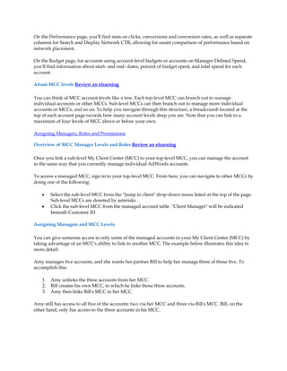 On the Performance page, you'll find stats on clicks, conversions and conversion rates, as well as separate
columns for Search and Display Network CTR, allowing for easier comparison of performance based on
network placement.

On the Budget page, for accounts using account-level budgets or accounts on Manager Defined Spend,
you'll find information about start- and end- dates, percent of budget spent, and total spend for each
account.

About MCC levels Review an elearning

You can think of MCC account levels like a tree. Each top-level MCC can branch out to manage
individual accounts or other MCCs. Sub-level MCCs can then branch out to manage more individual
accounts or MCCs, and so on. To help you navigate through this structure, a breadcrumb located at the
top of each account page records how many account levels deep you are. Note that you can link to a
maximum of four levels of MCC above or below your own.

Assigning Managers, Roles and Permissions

Overview of MCC Manager Levels and Roles Review an elearning

Once you link a sub-level My Client Center (MCC) to your top-level MCC, you can manage the account
in the same way that you currently manage individual AdWords accounts.

To access a managed MCC, sign in to your top-level MCC. From here, you can navigate to other MCCs by
doing one of the following:

    y    Select the sub-level MCC from the Jump to client drop-down menu listed at the top of the page.
         Sub-level MCCs are denoted by asterisks.
    y    Click the sub-level MCC from the managed account table. Client Manager will be indicated
         beneath Customer ID.

Assigning Managers and MCC Levels

You can give someone access to only some of the managed accounts in your My Client Center (MCC) by
taking advantage of an MCC's ability to link to another MCC. The example below illustrates this idea in
more detail:

Amy manages five accounts, and she wants her partner Bill to help her manage three of those five. To
accomplish this:

    1.   Amy unlinks the three accounts from her MCC.
    2.   Bill creates his own MCC, to which he links those three accounts.
    3.   Amy then links Bill's MCC to her MCC.

Amy still has access to all five of the accounts: two via her MCC and three via Bill's MCC. Bill, on the
other hand, only has access to the three accounts in his MCC.
 