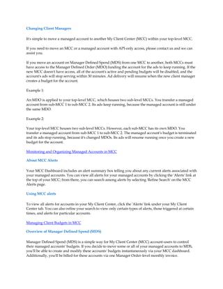 Changing Client Managers

It's simple to move a managed account to another My Client Center (MCC) within your top-level MCC.

If you need to move an MCC or a managed account with API-only access, please contact us and we can
assist you.

If you move an account on Manager Defined Spend (MDS) from one MCC to another, both MCCs must
have access to the Manager Defined Order (MDO) funding the account for the ads to keep running. If the
new MCC doesn't have access, all of the account's active and pending budgets will be disabled, and the
account's ads will stop serving within 30 minutes. Ad delivery will resume when the new client manager
creates a budget for the account.

Example 1:

An MDO is applied to your top-level MCC, which houses two sub-level MCCs. You transfer a managed
account from sub-MCC 1 to sub-MCC 2. Its ads keep running, because the managed account is still under
the same MDO.

Example 2:

Your top-level MCC houses two sub-level MCCs. However, each sub-MCC has its own MDO. You
transfer a managed account from sub-MCC 1 to sub-MCC 2. The managed account's budget is terminated
and its ads stop running, because it's changed MDOs. Its ads will resume running once you create a new
budget for the account.

Monitoring and Organizing Managed Accounts in MCC

About MCC Alerts

Your MCC Dashboard includes an alert summary box telling you about any current alerts associated with
your managed accounts. You can view all alerts for your managed accounts by clicking the 'Alerts' link at
the top of your MCC; from there, you can search among alerts by selecting 'Refine Search' on the MCC
Alerts page.

Using MCC alerts

To view all alerts for accounts in your My Client Center, click the 'Alerts' link under your My Client
Center tab. You can also refine your search to view only certain types of alerts, those triggered at certain
times, and alerts for particular accounts.

Managing Client Budgets in MCC

Overview of Manager Defined Spend (MDS)

Manager Defined Spend (MDS) is a simple way for My Client Center (MCC) account-users to control
their managed accounts' budgets. If you decide to move some or all of your managed accounts to MDS,
you'll be able to create and modify these accounts' budgets instantaneously via your MCC dashboard.
Additionally, you'll be billed for these accounts via one Manager Order-level monthly invoice.
 