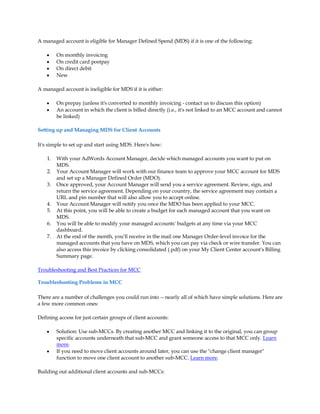 A managed account is eligible for Manager Defined Spend (MDS) if it is one of the following:

    y    On monthly invoicing
    y    On credit card postpay
    y    On direct debit
    y    New

A managed account is ineligible for MDS if it is either:

    y    On prepay (unless it's converted to monthly invoicing - contact us to discuss this option)
    y    An account in which the client is billed directly (i.e., it's not linked to an MCC account and cannot
         be linked)

Setting up and Managing MDS for Client Accounts

It's simple to set up and start using MDS. Here's how:

    1.   With your AdWords Account Manager, decide which managed accounts you want to put on
         MDS.
    2.   Your Account Manager will work with our finance team to approve your MCC account for MDS
         and set up a Manager Defined Order (MDO).
    3.   Once approved, your Account Manager will send you a service agreement. Review, sign, and
         return the service agreement. Depending on your country, the service agreement may contain a
         URL and pin number that will also allow you to accept online.
    4.   Your Account Manager will notify you once the MDO has been applied to your MCC.
    5.   At this point, you will be able to create a budget for each managed account that you want on
         MDS.
    6.   You will be able to modify your managed accounts' budgets at any time via your MCC
         dashboard.
    7.   At the end of the month, you'll receive in the mail one Manager Order-level invoice for the
         managed accounts that you have on MDS, which you can pay via check or wire transfer. You can
         also access this invoice by clicking consolidated (.pdf) on your My Client Center account's Billing
         Summary page.

Troubleshooting and Best Practices for MCC

Troubleshooting Problems in MCC

There are a number of challenges you could run into -- nearly all of which have simple solutions. Here are
a few more common ones:

Defining access for just certain groups of client accounts:

    y    Solution: Use sub-MCCs. By creating another MCC and linking it to the original, you can group
         specific accounts underneath that sub-MCC and grant someone access to that MCC only. Learn
         more.
    y    If you need to move client accounts around later, you can use the change client manager
         function to move one client account to another sub-MCC. Learn more.

Building out additional client accounts and sub-MCCs:
 