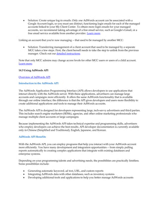 y   Solution: Create unique log-in emails. Only one AdWords account can be associated with a
        Google Account login, so you must use distinct, functioning login emails for each of the managed
        accounts linked to your My Client Center. To obtain more login emails for your managed
        accounts, we recommend taking advantage of a free email service, such as Google's Gmail, or a
        free email service available from another provider. Learn more.

Linking an account that you're now managing -- that used to be managed by another MCC:

    y   Solution: Transferring management of a client account that used to be managed by a separate
        MCC takes a few steps. First, the client herself needs to take the step to unlink from the previous
        manager. Check out our detailed instructions.

Note that only MCC admins may change access levels for other MCC users or users of a child account.
Learn more.

14.3 Using AdWords API

Overview of AdWords API

Introduction to the AdWords API

The AdWords Application Programming Interface (API) allows developers to use applications that
interact directly with the AdWords server. With these applications, advertisers can manage large
accounts and campaigns more efficiently. It offers the same AdWords functionality that is available
through our online interface; the difference is that the API gives developers and users more flexibility to
create additional applications and tools to manage their AdWords accounts.

The AdWords API is designed for developers representing large, tech-savvy advertisers and third parties.
This includes search engine marketers (SEMs), agencies, and other online marketing professionals who
manage multiple client accounts or large campaigns.

Because implementing the AdWords API takes technical expertise and programming skills, advertisers
who employ developers can achieve the best results. API developer documentation is currently available
only in Chinese (Simplified and Traditional), English, Japanese, and Korean.

AdWords API Benefits

With the AdWords API, you can employ programs that help you interact with your AdWords account
more efficiently. You have many development and integration opportunities -- from simply pulling
reports automatically to creating complex applications that integrate with existing databases and
enterprise systems.

Depending on your programming talents and advertising needs, the possibilities are practically limitless.
Some possibilities include:

    y   Generating automatic keyword, ad text, URL, and custom reports
    y   Integrating AdWords data with other databases, such as inventory systems
    y   Developing additional tools and applications to help you better manage AdWords accounts
 