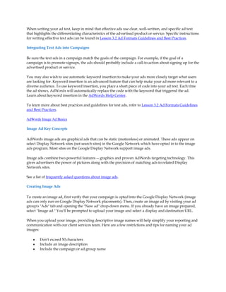 When writing your ad text, keep in mind that effective ads use clear, well-written, and specific ad text
that highlights the differentiating characteristics of the advertised product or service. Specific instructions
for writing effective text ads can be found in Lesson 3.2 Ad Formats Guidelines and Best Practices.

Integrating Text Ads into Campaigns

Be sure the text ads in a campaign match the goals of the campaign. For example, if the goal of a
campaign is to promote signups, the ads should probably include a call-to-action about signing up for the
advertised product or service.

You may also wish to use automatic keyword insertion to make your ads more closely target what users
are looking for. Keyword insertion is an advanced feature that can help make your ad more relevant to a
diverse audience. To use keyword insertion, you place a short piece of code into your ad text. Each time
the ad shows, AdWords will automatically replace the code with the keyword that triggered the ad.
Learn about keyword insertion in the AdWords Help Center.

To learn more about best practices and guidelines for text ads, refer to Lesson 3.2 Ad Formats Guidelines
and Best Practices.

AdWords Image Ad Basics

Image Ad Key Concepts

AdWords image ads are graphical ads that can be static (motionless) or animated. These ads appear on
select Display Network sites (not search sites) in the Google Network which have opted in to the image
ads program. Most sites on the Google Display Network support image ads.

Image ads combine two powerful features -- graphics and proven AdWords targeting technology. This
gives advertisers the power of pictures along with the precision of matching ads to related Display
Network sites.

See a list of frequently asked questions about image ads.

Creating Image Ads

To create an image ad, first verify that your campaign is opted into the Google Display Network (image
ads can only run on Google Display Network placements). Then, create an image ad by visiting your ad
group's "Ads" tab and opening the "New ad" drop-down menu. If you already have an image prepared,
select "Image ad." You'll be prompted to upload your image and select a display and destination URL.

When you upload your image, providing descriptive image names will help simplify your reporting and
communication with our client services team. Here are a few restrictions and tips for naming your ad
images:

    y   Don't exceed 50 characters
    y   Include an image description
    y   Include the campaign or ad group name
 