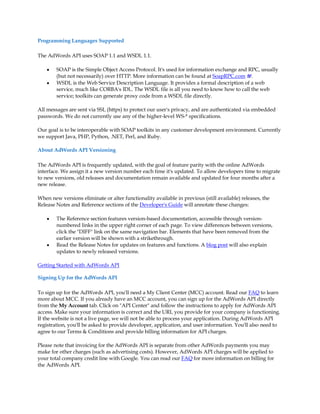 Programming Languages Supported

The AdWords API uses SOAP 1.1 and WSDL 1.1.

    y   SOAP is the Simple Object Access Protocol. It's used for information exchange and RPC, usually
        (but not necessarily) over HTTP. More information can be found at SoapRPC.com .
    y   WSDL is the Web Service Description Language. It provides a formal description of a web
        service, much like CORBA's IDL. The WSDL file is all you need to know how to call the web
        service; toolkits can generate proxy code from a WSDL file directly.

All messages are sent via SSL (https) to protect our user's privacy, and are authenticated via embedded
passwords. We do not currently use any of the higher-level WS-* specifications.

Our goal is to be interoperable with SOAP toolkits in any customer development environment. Currently
we support Java, PHP, Python, .NET, Perl, and Ruby.

About AdWords API Versioning

The AdWords API is frequently updated, with the goal of feature parity with the online AdWords
interface. We assign it a new version number each time it's updated. To allow developers time to migrate
to new versions, old releases and documentation remain available and updated for four months after a
new release.

When new versions eliminate or alter functionality available in previous (still available) releases, the
Release Notes and Reference sections of the Developer's Guide will annotate these changes:

    y   The Reference section features version-based documentation, accessible through version-
        numbered links in the upper right corner of each page. To view differences between versions,
        click the DIFF link on the same navigation bar. Elements that have been removed from the
        earlier version will be shown with a strikethrough.
    y   Read the Release Notes for updates on features and functions. A blog post will also explain
        updates to newly released versions.

Getting Started with AdWords API

Signing Up for the AdWords API

To sign up for the AdWords API, you'll need a My Client Center (MCC) account. Read our FAQ to learn
more about MCC. If you already have an MCC account, you can sign up for the AdWords API directly
from the My Account tab. Click on API Center and follow the instructions to apply for AdWords API
access. Make sure your information is correct and the URL you provide for your company is functioning.
If the website is not a live page, we will not be able to process your application. During AdWords API
registration, you'll be asked to provide developer, application, and user information. You'll also need to
agree to our Terms  Conditions and provide billing information for API charges.

Please note that invoicing for the AdWords API is separate from other AdWords payments you may
make for other charges (such as advertising costs). However, AdWords API charges will be applied to
your total company credit line with Google. You can read our FAQ for more information on billing for
the AdWords API.
 