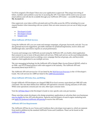 You'll be assigned a Developer Token once your application is approved. This unique text string of
letters, numbers and symbols is your key to accessing the API. Your token will be sent to your account
email address and will also be available through your AdWords API Center -- accessible through your
My Account tab.

Once approved, your token will be activated and you'll be able access the API by including it in your
request headers when interacting with our system. Here are some resources you can use to help you get
started:

    y   Developer's Guide
    y   Developer's Forum
    y   Sample Code

About AdWords API Web Services

Using the AdWords API, you can create and manage campaigns, ad groups, keywords, and ads. You can
also generate keyword suggestions, get traffic estimates for predicted impressions, receive clicks and
clickthrough rates, and retrieve reports on actual performance.

To access and manage your AdWords account using the AdWords API, you build a client application
that connects to one or more of the provided web services. While each service can be used independently,
most real-world scenarios (such as adding a new campaign that has ad groups, ads, and keywords)
require a client application to use multiple services.

The core messaging technology for the AdWords API is Simple Object Access Protocol (SOAP), which is
an XML- and HTTP-based protocol with wide support in the industry. The AdWords API uses
document/literal style SOAP 1.1.

The AdWords API web services for v13 are listed by the Web Services Overview in the v13 Developer's
Guide. The web services for v2009 are listed in the v2009 documentation.

About AdWords API Units, Fees, and Billing

Google AdWords API developers are charged US$0.25 (or local currency equivalent) per 1000 API units
consumed. The rate sheet defines how different API operations consume varying amounts of API units.
While some operations consume just one unit, other types consume more.

Visit the API Rate Sheet in the Developer's Guide to view specific unit costs per function.

Please note that certain developers who design proprietary applications to advertise their own businesses
may be eligible for free API unit allocations. Agencies and developers of search engine marketing tools
can apply for preferred AdWords API pricing to receive free API units.

AdWords API User Requirements

The AdWords API has its own Terms and Conditions that a developer must agree to, which are separate
from (and in addition to) the standard AdWords Terms and Conditions. These can be found on the
AdWords API site.
 