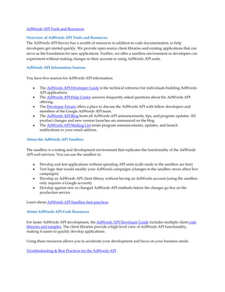 AdWords API Tools and Resources

Overview of AdWords API Tools and Resources
The AdWords API Service has a wealth of resources in addition to code documentation, to help
developers get started quickly. We provide open source client libraries and existing applications that can
serve as the foundation for new applications. Further, we offer a sandbox environment so developers can
experiment without making changes to their account or using AdWords API units.

AdWords API Information Sources

You have five sources for AdWords API information:

    y   The AdWords API Developer Guide is the technical reference for individuals building AdWords
        API applications.
    y   The AdWords API Help Center answers frequently asked questions about the AdWords API
        offering.
    y   The Developer Forum offers a place to discuss the AdWords API with fellow developers and
        members of the Google AdWords API team.
    y   The AdWords API Blog hosts all AdWords API announcements, tips, and program updates. All
        product changes and new version launches are announced on the blog.
    y   The AdWords API Mailing List sends program announcements, updates, and launch
        notifications to your email address.

About the AdWords API Sandbox

The sandbox is a testing and development environment that replicates the functionality of the AdWords
API web services. You can use the sandbox to:

    y   Develop and test applications without spending API units (calls made in the sandbox are free)
    y   Test logic that would modify your AdWords campaigns (changes in the sandbox never affect live
        campaigns)
    y   Develop an AdWords API client library without having an AdWords account (using the sandbox
        only requires a Google account)
    y   Develop against new or changed AdWords API methods before the changes go live on the
        production service

Learn about AdWords API Sandbox best practices.

About AdWords API Code Resources

For faster AdWords API development, the AdWords API Developer Guide includes multiple client code
libraries and samples. The client libraries provide a high-level view of AdWords API functionality,
making it easier to quickly develop applications.

Using these resources allows you to accelerate your development and focus on your business needs.

Troubleshooting  Best Practices for the AdWords API
 