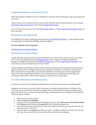 Troubleshooting Problems with the AdWords API

When developing an AdWords API, it's important to correctly follow all the steps to sign up and sign into
an account.

Always ensure you're using the correct version of the AdWords API and following that version's access
instructions, sign-in instructions, and correct developer token usage.

If you run into issues, be sure to read the Help Center FAQs or visit the AdWords API Google Group and
pose a question.

Best Practices for the AdWords API

The AdWords API Team routinely posts best practices to the AdWords API Blog -- so the top best practice
is to subscribe to the AdWords API blog, and keep reading it.

15.1 The AdWords Value Proposition

The Wide Reach of Google AdWords

The Wide Reach of Google AdWords

Google AdWords equals relevant real-time distribution on a massive scale, 24 hours a day, seven days a
week. Ads are distributed across the Google Network, which consists of Google properties like
Google.com, Blogger and Gmail, the Google Search Network, and the Google Display Network. Users
who click your ad are brought directly to your website.

Unlike traditional advertising and many forms of online advertising, where messages are broadcast to a
general audience, ads on Google are shown only to people who indicate an interest in a specific topic.
This is done when users type their query into the search box on Google search or the Google Search
Network. On the Google Display Network, this is done through our sophisticated technology that
contextually matches the content of the webpage to the theme of your keywords.

Try it Now: Match Features with Marketing Goals

Learn how to decide which AdWords targeting features most effectively meet your marketing goals.

Imagine that you have an advertiser that is launching a wedding planning business in Chicago, New
York City, and a 50 mile radius around Los Angeles. They want to reach men and women between the
ages of 25 and 65, who are actively searching for help on planning their own wedding or the wedding of
a friend or family member.

    1.   Sign in to an Adwords account.
    2.   Choose Create new campaign.
    3.   In the 'Locations, Languages and Demographics' section, click select one or more other locations.
         Click Browse at the top and click remove all in the 'Selected Locations' box.
    4.   In the menu at the top, choose the plus sign next to Illinois, find Chicago, and check the box. Do
         the same for New York City.
    5.   Next, navigate to the custom tab at the top. Type 'Los Angeles, California' and then type '50' into
         the 'Show my ads within' box. Close the window and discard your changes.
 