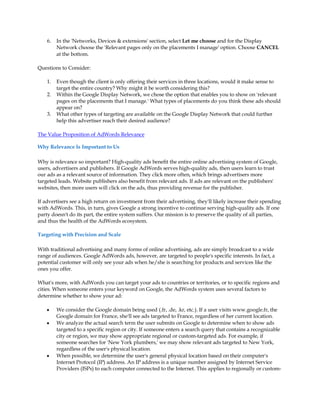 6.   In the 'Networks, Devices  extensions' section, select Let me choose and for the Display
         Network choose the 'Relevant pages only on the placements I manage' option. Choose CANCEL
         at the bottom.

Questions to Consider:

    1.   Even though the client is only offering their services in three locations, would it make sense to
         target the entire country? Why might it be worth considering this?
    2.   Within the Google Display Network, we chose the option that enables you to show on 'relevant
         pages on the placements that I manage.' What types of placements do you think these ads should
         appear on?
    3.   What other types of targeting are available on the Google Display Network that could further
         help this advertiser reach their desired audience?

The Value Proposition of AdWords Relevance

Why Relevance Is Important to Us

Why is relevance so important? High-quality ads benefit the entire online advertising system of Google,
users, advertisers and publishers. If Google AdWords serves high-quality ads, then users learn to trust
our ads as a relevant source of information. They click more often, which brings advertisers more
targeted leads. Website publishers also benefit from relevant ads. If ads are relevant on the publishers'
websites, then more users will click on the ads, thus providing revenue for the publisher.

If advertisers see a high return on investment from their advertising, they'll likely increase their spending
with AdWords. This, in turn, gives Google a strong incentive to continue serving high-quality ads. If one
party doesn't do its part, the entire system suffers. Our mission is to preserve the quality of all parties,
and thus the health of the AdWords ecosystem.

Targeting with Precision and Scale

With traditional advertising and many forms of online advertising, ads are simply broadcast to a wide
range of audiences. Google AdWords ads, however, are targeted to people's specific interests. In fact, a
potential customer will only see your ads when he/she is searching for products and services like the
ones you offer.

What's more, with AdWords you can target your ads to countries or territories, or to specific regions and
cities. When someone enters your keyword on Google, the AdWords system uses several factors to
determine whether to show your ad:

    y    We consider the Google domain being used (.fr, .de, .kr, etc.). If a user visits www.google.fr, the
         Google domain for France, she'll see ads targeted to France, regardless of her current location.
    y    We analyze the actual search term the user submits on Google to determine when to show ads
         targeted to a specific region or city. If someone enters a search query that contains a recognizable
         city or region, we may show appropriate regional or custom-targeted ads. For example, if
         someone searches for 'New York plumbers,' we may show relevant ads targeted to New York,
         regardless of the user's physical location.
    y    When possible, we determine the user's general physical location based on their computer's
         Internet Protocol (IP) address. An IP address is a unique number assigned by Internet Service
         Providers (ISPs) to each computer connected to the Internet. This applies to regionally or custom-
 