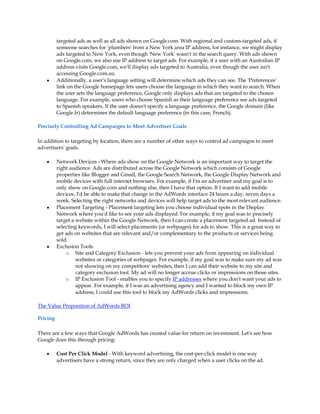 targeted ads as well as all ads shown on Google.com. With regional and custom-targeted ads, if
          someone searches for 'plumbers' from a New York area IP address, for instance, we might display
          ads targeted to New York, even though 'New York' wasn't in the search query. With ads shown
          on Google.com, we also use IP address to target ads. For example, if a user with an Australian IP
          address visits Google.com, we'll display ads targeted to Australia, even though the user isn't
          accessing Google.com.au.
    y     Additionally, a user's language setting will determine which ads they can see. The 'Preferences'
          link on the Google homepage lets users choose the language in which they want to search. When
          the user sets the language preference, Google only displays ads that are targeted to the chosen
          language. For example, users who choose Spanish as their language preference see ads targeted
          to Spanish speakers. If the user doesn't specify a language preference, the Google domain (like
          Google.fr) determines the default language preference (in this case, French).

Precisely Controlling Ad Campaigns to Meet Advertiser Goals

In addition to targeting by location, there are a number of other ways to control ad campaigns to meet
advertisers' goals.

    y     Network Devices - Where ads show on the Google Network is an important way to target the
          right audience. Ads are distributed across the Google Network which consists of Google
          properties like Blogger and Gmail, the Google Search Network, the Google Display Network and
          mobile devices with full internet browsers. For example, if I'm an advertiser and my goal is to
          only show on Google.com and nothing else, then I have that option. If I want to add mobile
          devices, I'd be able to make that change in the AdWords interface 24 hours a day, seven days a
          week. Selecting the right networks and devices will help target ads to the most relevant audience.
    y     Placement Targeting - Placement targeting lets you choose individual spots in the Display
          Network where you'd like to see your ads displayed. For example, if my goal was to precisely
          target a website within the Google Network, then I can create a placement targeted ad. Instead of
          selecting keywords, I will select placements (or webpages) for ads to show. This is a great way to
          get ads on websites that are relevant and/or complementary to the products or services being
          sold.
    y     Exclusion Tools
              o Site and Category Exclusion - lets you prevent your ads from appearing on individual
                   websites or categories of webpages. For example, if my goal was to make sure my ad was
                   not showing on my competitors' websites, then I can add their website to my site and
                   category exclusion tool. My ad will no longer accrue clicks or impressions on those sites.
              o IP Exclusion Tool - enables you to specify IP addresses where you don't want your ads to
                   appear. For example, if I was an advertising agency and I wanted to block my own IP
                   address, I could use this tool to block my AdWords clicks and impressions.

The Value Proposition of AdWords ROI

Pricing

There are a few ways that Google AdWords has created value for return on investment. Let's see how
Google does this through pricing:

    y     Cost Per Click Model - With keyword advertising, the cost-per-click model is one way
          advertisers have a strong return, since they are only charged when a user clicks on the ad.
 