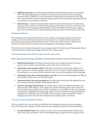 y   AdWords Discounter is a feature built into AdWords that will charge you the lowest possible
        CPC while still maintaining your position for each keyword. So even if you set an ad group
        maximum CPC of US$1.00, you won't necessarily be charged this full amount for every click.
        Your actual CPC (the amount you actually pay per click) is often less than the maximum CPC bid
        you specify for your ad group or keyword.
    y   Smart Pricing is a feature that automatically reduces the price advertisers pay for clicks if our
        data shows that a click from a Display Network page is less likely to result in a conversion. This
        means that if our smart pricing system predicts a particular Display Network page is likely to
        have a low conversion rate, we will automatically reduce the price advertisers pay for that click.

Reporting and Metrics

The reporting features of Google AdWords, in many opinions, is the biggest selling point. Because
Google accounts for all clicks and impressions for every keyword, Google is able to report which
keywords are performing well and which ones aren't. There's even more data that is collected and
provided to make data driven decisions about managing your advertising campaigns.

This allows for advertisers to change their ad campaigns based off of these reports. The great part about it
is that advertisers can make these changes 24 hours a day, 7 days a week.

How Brand Building with AdWords Aligns with Advertiser Goals

Both Google Search advertising and Display advertising help advertisers meet their branding needs.

    y   Build brand awareness: The Display Network allows you to build awareness by having a
        massive reach on both commercial sites, such as AOL, and very niche sites.
    y   Understand a user's purchase intent: AdWords (in combination with Google Analytics) can
        show you the time customers spend on your site. You can see which customer segments spend
        the most time on your site and which customers leave your site after getting to the landing page.
    y   Understand if your ads are driving people to your site: Your ad text clickthrough rate (CTR) and
        total number of clicks show your ad's performance.
    y   Understand which sites your ads appear on: The placement report shows the statistics for your
        ads on specific domains and URLs in the Display Network.
    y   Test how messaging impacts brand: Use Google search to test a few different messages to see
        what resonates with customers. For example, if a middle-of-the-line jewelry store wants to see
        how to market itself. should it sell on value, uniqueness or luxury? What are the most important
        competencies to highlight? By using Google search to test a few different messages quickly and
        inexpensively, the jewelry store can identify which messages customers respond to. Certain
        messages may work well with some search terms but perform poorly with others.

Overview of Value Proposition for Metrics

There are several ways you can track your AdWords ads and gauge the success of your campaigns.
We've listed them here, starting with the most basic and moving toward the more advanced features.

    y   Account Snapshot charts offer a quick overview of your account performance, based on your
        chosen date range and metrics. The Account Snapshot page is typically the first page you'll see
 
