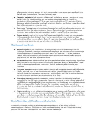 when you sign in to your account. If it isn't, you can make it your regular start page by clicking
       the link at the bottom of your Campaign Summary page.
   y   Campaign statistics include summary tables at each level of your account: campaign, ad group,
       and keyword. On your Campaigns tab, you can find customizable data on your clicks,
       impressions, clickthrough rates (CTR), average costs-per-click (Avg. CPC), and more. Use the
       date range selection fields at the top of each table to see data for a specific time period. Download
       these tables as reports on a recurring basis.
   y   Conversion Tracking is a way to monitor and evaluate how well your ad campaigns convert into
       meaningful actions like sales or newsletter signups. By tracking your conversions, you can see
       how many users took a certain action as a direct result of your AdWords ad campaigns.
   y   Google Analytics is a free tool in your AdWords account that offers insight into your campaign
       performance and website design. It shows you how people found your website, how they
       explored it, and how you can enhance their web experience. It can also help you understand how
       to improve your conversion rate and advertise more effectively.

Most Commonly Used Reports

   y   Keyword reports let you view statistics on how your keywords are performing across all
       campaigns, in selected campaigns, and in selected ad groups. See which keywords have stronger
       performance relative to the average position of the ad and the actual CPC when the ad was
       clicked. With this information, you can make data-driven decisions about what keywords to
       keep, what to bid, and what keywords to delete.
   y   Ad reports let you see statistics on how specific types of ad variations are performing. If you have
       more than one ad text in an ad group, then you may want to see which ad performs best. Delete
       poorly performing ads and create variations of the well performing ad to optimize your
       campaign.
   y   Placement reports show performance statistics for your ads on specific domains and URLs in the
       Display Network. You can use this report to learn where your ad is showing on the Display
       Network. Using this information, you can select which websites you'd like to continue showing
       on, and exclude the websites where you don't your ad to show.
   y   Search term reports shows performance data for search queries which triggered an ad that
       received clicks. Use this report to determine the correct match type for your existing keywords. If
       you'd like to get additional traffic to your site, this report can identify new keywords that you can
       add to your keyword list. Finally, if you see that your ads are appearing for non-relevant
       keywords, add those keywords as negative keywords to make sure that your ads don't show up
       for those terms.
   y   Hourly reports can be run with account, campaign and ad group reports. You can see what hours
       of the day your ads receive the most amount of traffic. While we don't give the exact time of day,
       we will give you the hour range of the day when your ad received the clicks (e.g. 1-2pm). Use this
       data to schedule your ad for the times of day when the ad performs the best.

How AdWords Aligns with Direct Response Advertiser Goals

Advertising on Google can help an advertiser meet many objectives. When selling AdWords,
determining your customers' challenges and goals in advance can help you sell a Google advertising
program that will meet their objectives and ensure success. For example:
 