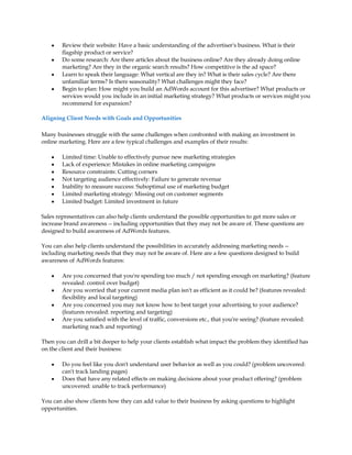 y   Review their website: Have a basic understanding of the advertiser's business. What is their
        flagship product or service?
    y   Do some research: Are there articles about the business online? Are they already doing online
        marketing? Are they in the organic search results? How competitive is the ad space?
    y   Learn to speak their language: What vertical are they in? What is their sales cycle? Are there
        unfamiliar terms? Is there seasonality? What challenges might they face?
    y   Begin to plan: How might you build an AdWords account for this advertiser? What products or
        services would you include in an initial marketing strategy? What products or services might you
        recommend for expansion?

Aligning Client Needs with Goals and Opportunities

Many businesses struggle with the same challenges when confronted with making an investment in
online marketing. Here are a few typical challenges and examples of their results:

    y   Limited time: Unable to effectively pursue new marketing strategies
    y   Lack of experience: Mistakes in online marketing campaigns
    y   Resource constraints: Cutting corners
    y   Not targeting audience effectively: Failure to generate revenue
    y   Inability to measure success: Suboptimal use of marketing budget
    y   Limited marketing strategy: Missing out on customer segments
    y   Limited budget: Limited investment in future

Sales representatives can also help clients understand the possible opportunities to get more sales or
increase brand awareness -- including opportunities that they may not be aware of. These questions are
designed to build awareness of AdWords features.

You can also help clients understand the possibilities in accurately addressing marketing needs --
including marketing needs that they may not be aware of. Here are a few questions designed to build
awareness of AdWords features:

    y   Are you concerned that you're spending too much / not spending enough on marketing? (feature
        revealed: control over budget)
    y   Are you worried that your current media plan isn't as efficient as it could be? (features revealed:
        flexibility and local targeting)
    y   Are you concerned you may not know how to best target your advertising to your audience?
        (features revealed: reporting and targeting)
    y   Are you satisfied with the level of traffic, conversions etc., that you're seeing? (feature revealed:
        marketing reach and reporting)

Then you can drill a bit deeper to help your clients establish what impact the problem they identified has
on the client and their business:

    y   Do you feel like you don't understand user behavior as well as you could? (problem uncovered:
        can't track landing pages)
    y   Does that have any related effects on making decisions about your product offering? (problem
        uncovered: unable to track performance)

You can also show clients how they can add value to their business by asking questions to highlight
opportunities.
 