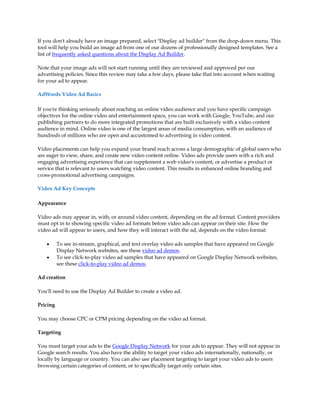 If you don't already have an image prepared, select "Display ad builder" from the drop-down menu. This
tool will help you build an image ad from one of our dozens of professionally designed templates. See a
list of frequently asked questions about the Display Ad Builder.

Note that your image ads will not start running until they are reviewed and approved per our
advertising policies. Since this review may take a few days, please take that into account when waiting
for your ad to appear.

AdWords Video Ad Basics

If you're thinking seriously about reaching an online video audience and you have specific campaign
objectives for the online video and entertainment space, you can work with Google, YouTube, and our
publishing partners to do more integrated promotions that are built exclusively with a video content
audience in mind. Online video is one of the largest areas of media consumption, with an audience of
hundreds of millions who are open and accustomed to advertising in video content.

Video placements can help you expand your brand reach across a large demographic of global users who
are eager to view, share, and create new video content online. Video ads provide users with a rich and
engaging advertising experience that can supplement a web video's content, or advertise a product or
service that is relevant to users watching video content. This results in enhanced online branding and
cross-promotional advertising campaigns.

Video Ad Key Concepts

Appearance

Video ads may appear in, with, or around video content, depending on the ad format. Content providers
must opt in to showing specific video ad formats before video ads can appear on their site. How the
video ad will appear to users, and how they will interact with the ad, depends on the video format:

    y     To see in-stream, graphical, and text overlay video ads samples that have appeared on Google
          Display Network websites, see these video ad demos.
    y     To see click-to-play video ad samples that have appeared on Google Display Network websites,
          see these click-to-play video ad demos.

Ad creation

You'll need to use the Display Ad Builder to create a video ad.

Pricing

You may choose CPC or CPM pricing depending on the video ad format.

Targeting

You must target your ads to the Google Display Network for your ads to appear. They will not appear in
Google search results. You also have the ability to target your video ads internationally, nationally, or
locally by language or country. You can also use placement targeting to target your video ads to users
browsing certain categories of content, or to specifically target only certain sites.
 
