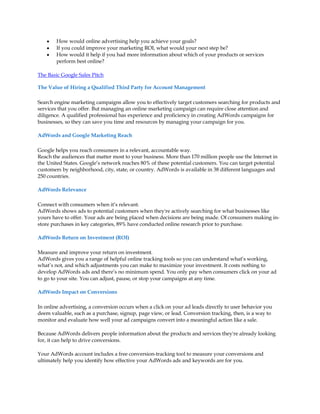 y   How would online advertising help you achieve your goals?
    y   If you could improve your marketing ROI, what would your next step be?
    y   How would it help if you had more information about which of your products or services
        perform best online?

The Basic Google Sales Pitch

The Value of Hiring a Qualified Third Party for Account Management

Search engine marketing campaigns allow you to effectively target customers searching for products and
services that you offer. But managing an online marketing campaign can require close attention and
diligence. A qualified professional has experience and proficiency in creating AdWords campaigns for
businesses, so they can save you time and resources by managing your campaign for you.

AdWords and Google Marketing Reach

Google helps you reach consumers in a relevant, accountable way.
Reach the audiences that matter most to your business. More than 170 million people use the Internet in
the United States. Google·s network reaches 80% of these potential customers. You can target potential
customers by neighborhood, city, state, or country. AdWords is available in 38 different languages and
250 countries.

AdWords Relevance

Connect with consumers when it·s relevant.
AdWords shows ads to potential customers when they're actively searching for what businesses like
yours have to offer. Your ads are being placed when decisions are being made. Of consumers making in-
store purchases in key categories, 89% have conducted online research prior to purchase.

AdWords Return on Investment (ROI)

Measure and improve your return on investment.
AdWords gives you a range of helpful online tracking tools so you can understand what·s working,
what·s not, and which adjustments you can make to maximize your investment. It costs nothing to
develop AdWords ads and there·s no minimum spend. You only pay when consumers click on your ad
to go to your site. You can adjust, pause, or stop your campaigns at any time.

AdWords Impact on Conversions

In online advertising, a conversion occurs when a click on your ad leads directly to user behavior you
deem valuable, such as a purchase, signup, page view, or lead. Conversion tracking, then, is a way to
monitor and evaluate how well your ad campaigns convert into a meaningful action like a sale.

Because AdWords delivers people information about the products and services they're already looking
for, it can help to drive conversions.

Your AdWords account includes a free conversion-tracking tool to measure your conversions and
ultimately help you identify how effective your AdWords ads and keywords are for you.
 