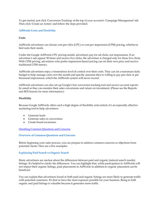To get started, just click 'Conversion Tracking' at the top of your account's 'Campaign Management' tab.
Then click 'Create an Action' and follow the steps provided.

AdWords Costs and Flexibility

Costs

AdWords advertisers can choose cost-per-click (CPC) or cost-per-impression (CPM) pricing, whichever
best suits their needs.

Under the Google AdWords CPC pricing model, advertisers pay for ad clicks, not impressions. If an
advertiser's ads appear 50 times and receive five clicks, the advertiser is charged only for those five clicks.
With CPM pricing, advertisers who prefer impression-based pricing can set their own price and receive
traditional CPM metrics.

AdWords advertisers enjoy a tremendous level of control over their costs. They can set a maximum daily
budget to help manage costs over the month and specific amounts they're willing to pay per click or per
thousand impressions, which the AdWords system will never exceed.

AdWords advertisers can also set up Google's free conversion tracking tool and receive account reports
by email so they can monitor their sales conversions and return on investment. (Please see the Reports
and ROI lessons for more information.)

Flexibility

Because Google AdWords offers such a high degree of flexibility and control, it's an especially effective
marketing tool to help advertisers:

    y   Generate leads
    y   Generate sales or conversions
    y   Create brand awareness

Handling Common Questions and Concerns

Overview of Common Questions and Concerns

Before beginning your sales process, you can prepare to address common concerns or objections from
potential clients. Here are a few examples:

Explaining Paid Search vs.Organic Search

Many advertisers are unclear about the differences between paid and organic (natural search results)
listings. It's helpful to clarify the differences. You can highlight that, while participation in AdWords will
not impact their organic listings, paid placements in AdWords in addition to organic placement can be
beneficial.

You can explain that advertisers found in both paid and organic listings are more likely to generate traffic
with potential customers. It's best to have the most exposure possible for your business. Being in both
organic and paid listings is valuable because it generates more traffic.
 