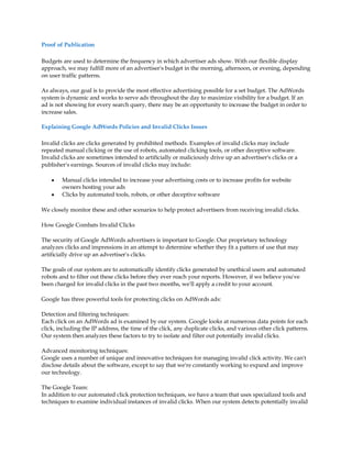 Proof of Publication

Budgets are used to determine the frequency in which advertiser ads show. With our flexible display
approach, we may fulfill more of an advertiser's budget in the morning, afternoon, or evening, depending
on user traffic patterns.

As always, our goal is to provide the most effective advertising possible for a set budget. The AdWords
system is dynamic and works to serve ads throughout the day to maximize visibility for a budget. If an
ad is not showing for every search query, there may be an opportunity to increase the budget in order to
increase sales.

Explaining Google AdWords Policies and Invalid Clicks Issues

Invalid clicks are clicks generated by prohibited methods. Examples of invalid clicks may include
repeated manual clicking or the use of robots, automated clicking tools, or other deceptive software.
Invalid clicks are sometimes intended to artificially or maliciously drive up an advertiser's clicks or a
publisher's earnings. Sources of invalid clicks may include:

    y   Manual clicks intended to increase your advertising costs or to increase profits for website
        owners hosting your ads
    y   Clicks by automated tools, robots, or other deceptive software

We closely monitor these and other scenarios to help protect advertisers from receiving invalid clicks.

How Google Combats Invalid Clicks

The security of Google AdWords advertisers is important to Google. Our proprietary technology
analyzes clicks and impressions in an attempt to determine whether they fit a pattern of use that may
artificially drive up an advertiser's clicks.

The goals of our system are to automatically identify clicks generated by unethical users and automated
robots and to filter out these clicks before they ever reach your reports. However, if we believe you've
been charged for invalid clicks in the past two months, we'll apply a credit to your account.

Google has three powerful tools for protecting clicks on AdWords ads:

Detection and filtering techniques:
Each click on an AdWords ad is examined by our system. Google looks at numerous data points for each
click, including the IP address, the time of the click, any duplicate clicks, and various other click patterns.
Our system then analyzes these factors to try to isolate and filter out potentially invalid clicks.

Advanced monitoring techniques:
Google uses a number of unique and innovative techniques for managing invalid click activity. We can't
disclose details about the software, except to say that we're constantly working to expand and improve
our technology.

The Google Team:
In addition to our automated click protection techniques, we have a team that uses specialized tools and
techniques to examine individual instances of invalid clicks. When our system detects potentially invalid
 