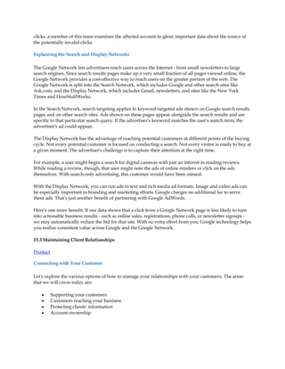 clicks, a member of this team examines the affected account to glean important data about the source of
the potentially invalid clicks.

Explaining the Search and Display Networks

The Google Network lets advertisers reach users across the Internet - from small newsletters to large
search engines. Since search results pages make up a very small fraction of all pages viewed online, the
Google Network provides a cost-effective way to reach users on the greater portion of the web. The
Google Network is split into the Search Network, which includes Google and other search sites like
Ask.com, and the Display Network, which includes Gmail, newsletters, and sites like the New York
Times and HowStuffWorks.

In the Search Network, search targeting applies to keyword-targeted ads shown on Google search results
pages and on other search sites. Ads shown on these pages appear alongside the search results and are
specific to that particular search query. If the advertiser's keyword matches the user's search term, the
advertiser's ad could appear.

The Display Network has the advantage of reaching potential customers at different points of the buying
cycle. Not every potential customer is focused on conducting a search. Not every visitor is ready to buy at
a given moment. The advertiser's challenge is to capture their attention at the right time.

For example, a user might begin a search for digital cameras with just an interest in reading reviews.
While reading a review, though, that user might note the ads of online retailers or click on the ads
themselves. With search-only advertising, this customer would have been missed.

With the Display Network, you can run ads in text and rich media ad formats. Image and video ads can
be especially important in branding and marketing efforts. Google charges no additional fee to serve
these ads. That's just another benefit of partnering with Google AdWords.

Here's one more benefit: If our data shows that a click from a Google Network page is less likely to turn
into actionable business results - such as online sales, registrations, phone calls, or newsletter signups -
we may automatically reduce the bid for that site. With no extra effort from you, Google technology helps
you realize consistent value across Google and the Google Network.

15.3 Maintaining Client Relationships

Product

Connecting with Your Customer

Let's explore the various options of how to manage your relationships with your customers. The areas
that we will cover today are:

    y     Supporting your customers
    y     Customers reaching your business
    y     Protecting clients' information
    y     Account ownership
 