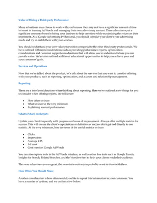 Value of Hiring a Third-party Professional

Many advertisers may choose to work with you because they may not have a significant amount of time
to invest in learning AdWords and managing their own advertising account. These advertisers put a
significant amount of trust in hiring your business to help save time while maximizing the return on their
investment. As a Google Advertising Professional, you should consider your client's core advertising
needs and try to match them with your services.

You should understand your core value proposition compared to the other third-party professionals. We
have outlined different considerations such as providing performance reports, optimization
considerations and customer support considerations that will allow you to understand where you can
provide value. We've also outlined additional educational opportunities to help you achieve your and
your customers' goals.

Services and Operations

Now that we've talked about the product, let's talk about the services that you want to consider offering
with your products, such as reporting, optimization, and account and relationship management.

Reporting

There are a lot of considerations when thinking about reporting. Here we've outlined a few things for you
to consider when offering reports. We will cover:

    y   How often to share
    y   What to share at the very minimum
    y   Explaining account performance

What to Share on Reports

Update your client frequently with progress and areas of improvement. Always offer multiple metrics for
success. This will ensure the client's expectations or definition of success don't get tied directly to one
statistic. At the very minimum, here are some of the useful metrics to share:

    y   Clicks
    y   Impressions
    y   Average CPC
    y   Ad rank
    y   Cost spent on Google AdWords

You can also explore tools in the AdWords interface, as well as other free tools such as Google Trends,
Insights for Search, Related Searches, and the Wonderwheel to help your clients reach their audience.

The more advertisers you support, the more information you probably want to share with them.

How Often You Should Share

Another consideration is how often would you like to report this information to your customers. You
have a number of options, and we outline a few below:
 