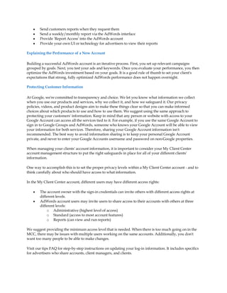 y   Send customers reports when they request them
    y   Send a weekly/monthly report via the AdWords interface
    y   Provide 'Report Access' into the AdWords account
    y   Provide your own UI or technology for advertisers to view their reports

Explaining the Performance of a New Account

Building a successful AdWords account is an iterative process. First, you set up relevant campaigns
grouped by goals. Next, you test your ads and keywords. Once you evaluate your performance, you then
optimize the AdWords investment based on your goals. It is a good rule of thumb to set your client's
expectations that strong, fully optimized AdWords performance does not happen overnight.

Protecting Customer Information

At Google, we're committed to transparency and choice. We let you know what information we collect
when you use our products and services, why we collect it, and how we safeguard it. Our privacy
policies, videos, and product designs aim to make these things clear so that you can make informed
choices about which products to use and how to use them. We suggest using the same approach to
protecting your customers' information. Keep in mind that any person or website with access to your
Google Account can access all the services tied to it. For example, if you use the same Google Account to
sign in to Google Groups and AdWords, someone who knows your Google Account will be able to view
your information for both services. Therefore, sharing your Google Account information isn't
recommended. The best way to avoid information sharing is to keep your personal Google Account
private, and never to enter your Google Accounts username and password on non-Google properties.

When managing your clients' account information, it is important to consider your My Client Center
account management structure to put the right safeguards in place for all of your different clients'
information.

One way to accomplish this is to set the proper privacy levels within a My Client Center account - and to
think carefully about who should have access to what information.

In the My Client Center account, different users may have different access rights:

    y   The account owner with the sign-in credentials can invite others with different access rights at
        different levels.
    y   AdWords account users may invite users to share access to their accounts with others at three
        different levels:
            o Administrative (highest level of access)
            o Standard (access to most account features)
            o Reports (can view and run reports)

We suggest providing the minimum access level that is needed. When there is too much going on in the
MCC, there may be issues with multiple users working on the same accounts. Additionally, you don't
want too many people to be able to make changes.

Visit our tips FAQ for step-by-step instructions on updating your log-in information. It includes specifics
for advertisers who share accounts, client managers, and clients.
 