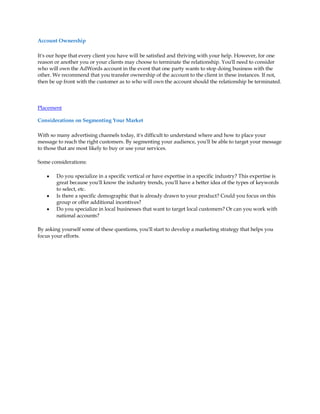Account Ownership

It's our hope that every client you have will be satisfied and thriving with your help. However, for one
reason or another you or your clients may choose to terminate the relationship. You'll need to consider
who will own the AdWords account in the event that one party wants to stop doing business with the
other. We recommend that you transfer ownership of the account to the client in these instances. If not,
then be up front with the customer as to who will own the account should the relationship be terminated.



Placement

Considerations on Segmenting Your Market

With so many advertising channels today, it's difficult to understand where and how to place your
message to reach the right customers. By segmenting your audience, you'll be able to target your message
to those that are most likely to buy or use your services.

Some considerations:

    y   Do you specialize in a specific vertical or have expertise in a specific industry? This expertise is
        great because you'll know the industry trends, you'll have a better idea of the types of keywords
        to select, etc.
    y   Is there a specific demographic that is already drawn to your product? Could you focus on this
        group or offer additional incentives?
    y   Do you specialize in local businesses that want to target local customers? Or can you work with
        national accounts?

By asking yourself some of these questions, you'll start to develop a marketing strategy that helps you
focus your efforts.
 