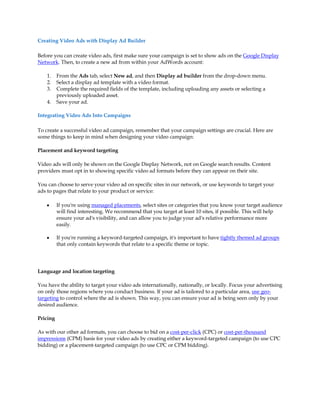 Creating Video Ads with Display Ad Builder

Before you can create video ads, first make sure your campaign is set to show ads on the Google Display
Network. Then, to create a new ad from within your AdWords account:

    1.    From the Ads tab, select New ad, and then Display ad builder from the drop-down menu.
    2.    Select a display ad template with a video format.
    3.    Complete the required fields of the template, including uploading any assets or selecting a
          previously uploaded asset.
    4.    Save your ad.

Integrating Video Ads Into Campaigns

To create a successful video ad campaign, remember that your campaign settings are crucial. Here are
some things to keep in mind when designing your video campaign:

Placement and keyword targeting

Video ads will only be shown on the Google Display Network, not on Google search results. Content
providers must opt in to showing specific video ad formats before they can appear on their site.

You can choose to serve your video ad on specific sites in our network, or use keywords to target your
ads to pages that relate to your product or service:

    y     If you're using managed placements, select sites or categories that you know your target audience
          will find interesting. We recommend that you target at least 10 sites, if possible. This will help
          ensure your ad's visibility, and can allow you to judge your ad's relative performance more
          easily.

    y     If you're running a keyword-targeted campaign, it's important to have tightly themed ad groups
          that only contain keywords that relate to a specific theme or topic.




Language and location targeting

You have the ability to target your video ads internationally, nationally, or locally. Focus your advertising
on only those regions where you conduct business. If your ad is tailored to a particular area, use geo-
targeting to control where the ad is shown. This way, you can ensure your ad is being seen only by your
desired audience.

Pricing

As with our other ad formats, you can choose to bid on a cost-per-click (CPC) or cost-per-thousand
impressions (CPM) basis for your video ads by creating either a keyword-targeted campaign (to use CPC
bidding) or a placement-targeted campaign (to use CPC or CPM bidding).
 