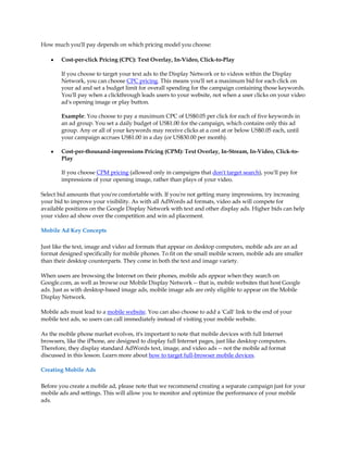 How much you'll pay depends on which pricing model you choose:

    y   Cost-per-click Pricing (CPC): Text Overlay, In-Video, Click-to-Play

        If you choose to target your text ads to the Display Network or to videos within the Display
        Network, you can choose CPC pricing. This means you'll set a maximum bid for each click on
        your ad and set a budget limit for overall spending for the campaign containing those keywords.
        You'll pay when a clickthrough leads users to your website, not when a user clicks on your video
        ad's opening image or play button.

        Example: You choose to pay a maximum CPC of US$0.05 per click for each of five keywords in
        an ad group. You set a daily budget of US$1.00 for the campaign, which contains only this ad
        group. Any or all of your keywords may receive clicks at a cost at or below US$0.05 each, until
        your campaign accrues US$1.00 in a day (or US$30.00 per month).

    y   Cost-per-thousand-impressions Pricing (CPM): Text Overlay, In-Stream, In-Video, Click-to-
        Play

        If you choose CPM pricing (allowed only in campaigns that don't target search), you'll pay for
        impressions of your opening image, rather than plays of your video.

Select bid amounts that you're comfortable with. If you're not getting many impressions, try increasing
your bid to improve your visibility. As with all AdWords ad formats, video ads will compete for
available positions on the Google Display Network with text and other display ads. Higher bids can help
your video ad show over the competition and win ad placement.

Mobile Ad Key Concepts

Just like the text, image and video ad formats that appear on desktop computers, mobile ads are an ad
format designed specifically for mobile phones. To fit on the small mobile screen, mobile ads are smaller
than their desktop counterparts. They come in both the text and image variety.

When users are browsing the Internet on their phones, mobile ads appear when they search on
Google.com, as well as browse our Mobile Display Network -- that is, mobile websites that host Google
ads. Just as with desktop-based image ads, mobile image ads are only eligible to appear on the Mobile
Display Network.

Mobile ads must lead to a mobile website. You can also choose to add a 'Call' link to the end of your
mobile text ads, so users can call immediately instead of visiting your mobile website.

As the mobile phone market evolves, it's important to note that mobile devices with full Internet
browsers, like the iPhone, are designed to display full Internet pages, just like desktop computers.
Therefore, they display standard AdWords text, image, and video ads -- not the mobile ad format
discussed in this lesson. Learn more about how to target full-browser mobile devices.

Creating Mobile Ads

Before you create a mobile ad, please note that we recommend creating a separate campaign just for your
mobile ads and settings. This will allow you to monitor and optimize the performance of your mobile
ads.
 