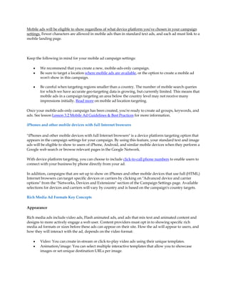 Mobile ads will be eligible to show regardless of what device platform you've chosen in your campaign
settings. Fewer characters are allowed in mobile ads than in standard text ads, and each ad must link to a
mobile landing page.




Keep the following in mind for your mobile ad campaign settings:

    y   We recommend that you create a new, mobile-ads-only campaign.
    y   Be sure to target a location where mobile ads are available, or the option to create a mobile ad
        won't show in this campaign.

    y   Be careful when targeting regions smaller than a country. The number of mobile search queries
        for which we have accurate geo-targeting data is growing, but currently limited. This means that
        mobile ads in a campaign targeting an area below the country level may not receive many
        impressions initially. Read more on mobile ad location targeting.

Once your mobile-ads-only campaign has been created, you're ready to create ad groups, keywords, and
ads. See lesson Lesson 3.2 Mobile Ad Guidelines & Best Practices for more information.

iPhones and other mobile devices with full Internet browsers

"iPhones and other mobile devices with full Internet browsers" is a device platform targeting option that
appears in the campaign settings for your campaign. By using this feature, your standard text and image
ads will be eligible to show to users of iPhone, Android, and similar mobile devices when they perform a
Google web search or browse relevant pages in the Google Network.

With device platform targeting, you can choose to include click-to-call phone numbers to enable users to
connect with your business by phone directly from your ad.

In addition, campaigns that are set up to show on iPhones and other mobile devices that use full (HTML)
Internet browsers can target specific devices or carriers by clicking on "Advanced device and carrier
options" from the "Networks, Devices and Extensions" section of the Campaign Settings page. Available
selections for devices and carriers will vary by country and is based on the campaign's country targets.

Rich Media Ad Formats Key Concepts

Appearance

Rich media ads include video ads, Flash animated ads, and ads that mix text and animated content and
designs to more actively engage a web user. Content providers must opt in to showing specific rich
media ad formats or sizes before these ads can appear on their site. How the ad will appear to users, and
how they will interact with the ad, depends on the video format:

    y   Video: You can create in-stream or click-to-play video ads using their unique templates.
    y   Animation/image: You can select multiple interactive templates that allow you to showcase
        images or set unique destination URLs per image.
 