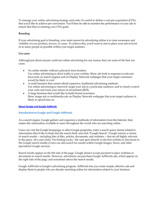 To manage your online advertising strategy and costs, it's useful to define a cost-per-acquisition (CPA)
that you'd like to achieve per conversion. You'll then be able to monitor the performance of your ads to
ensure that they're meeting your CPA goals.

Branding

If your advertising goal is branding, your main reason for advertising online is to raise awareness and
visibility of your product, service, or cause. To achieve this, you'll want to aim to place your ads in front
of as many people as possible within your target audience.

Use cases

Although just about anyone could use online advertising for any reason, here are some of the best use
cases:

    y   An online retailer without a physical store location:
        Use online advertising to drive traffic to your website. Show ads both in response to relevant
        keywords on search engines and on Display Network webpages that your target customers
        would be likely to visit.
    y   A small business that cannot afford expensive, traditional advertising methods:
        Use online advertising to narrowly target your ads to a particular audience, and to closely control
        your costs and track your return on investment (ROI).
    y   A large business that would like to build brand awareness:
        Show image ads or multimedia ads on Display Network webpages that your target audience is
        likely to spend time on.

About Google and Google AdWords

Introduction to Google and Google AdWords

As a search engine, Google gathers and organizes a multitude of information from the Internet, then
makes this information available to users throughout the world who are searching online.

Users can visit the Google homepage or other Google properties, enter a search query (terms related to
information they'd like to find) into the search field, and click "Google Search." Google returns a variety
of search results -- including lists of files, articles, documents, and websites -- that are all highly relevant
to the query. (If a user clicks "I'm Feeling Lucky," the user goes directly to the first website or document in
the Google search results.) Users can also search for results within Google Images, News, and other
specialized Google services.

Search results appear on the left side of the page. Google doesn't accept payment to place websites or
documents in search results. However, advertisers can purchase Google AdWords ads, which appear on
the right side of the page, and sometimes above the search results.

Google AdWords is Google's advertising program. AdWords lets you create simple, effective ads and
display them to people who are already searching online for information related to your business.
 
