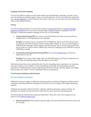 Language and location targeting

You have the ability to target your rich media display ads internationally, nationally, or locally. Focus
your advertising on only those regions where you conduct business. If your ad is tailored to a particular
area, use geo-targeting to control where the ad is shown. This way, you can ensure your ad is being seen
only by your desired audience.

Pricing

As with our other ad formats, you can choose to bid on a cost-per-click (CPC) or cost-per-thousand
impressions (CPM) basis for your ads by creating either a keyword-targeted campaign (to use CPC
bidding) or a placement-targeted campaign (to use CPC or CPM bidding).

    y     Cost-per-click Pricing (CPC): You can set a maximum bid for each click on your ad and set a
          budget limit for overall spending for the campaign.

          Example: You choose to pay a maximum CPC of US$0.05 per click for each of five keywords in
          an ad group, where the ad group contains a photo gallery display ad. You set a daily budget of
          US$1.00 for the campaign, which contains only this ad group. Any or all of your keywords may
          receive clicks at a cost at or below US$0.05 each, until your campaign accrues US$1.00 in a day (or
          US$30.00 per month).

    y     Cost-per-thousand-impressions Pricing (CPM): If you choose CPM pricing, you'll pay for
          impressions of your ad.

          Example: If you create a click-to-play video ad with CPM pricing, you'll pay for impressions of
          your video ad's opening image, rather than plays of your video.

Select bid amounts that you're comfortable with. If you're not getting many impressions, try increasing
your bid to improve your visibility. As with all AdWords ad formats, rich media display ads will
compete for available positions on the Google Display Network with text and other display ads. Higher
bids can help your ad show over the competition and win ad placement.

3.2 Ad Formats Guidelines & Best Practices

Text Ad Guidelines and Policies

AdWords text ads are subject to AdWords advertising policies and may be disapproved if they aren't in
compliance with these guidelines. Disapproved ads may not run on Google or the Google advertising
network.

AdWords text ad policies fall into the three categories: editorial and format, content, and link. All
guidelines are intended to help advertisers create effective ads to meet their advertising goals.

You'll find selected AdWords text ad policies listed below. Please also review the complete text ad
policies in the AdWords Help Center.

    y     Editorial and format: These policies typically apply to the ad text (the first three lines of your ad).
          For example:
 