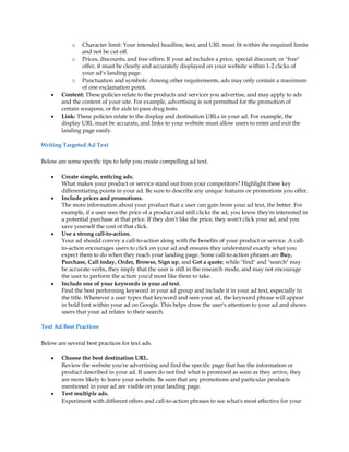 o   Character limit: Your intended headline, text, and URL must fit within the required limits
                and not be cut off.
            o Prices, discounts, and free offers: If your ad includes a price, special discount, or "free"
                offer, it must be clearly and accurately displayed on your website within 1-2 clicks of
                your ad's landing page.
            o Punctuation and symbols: Among other requirements, ads may only contain a maximum
                of one exclamation point.
    y   Content: These policies relate to the products and services you advertise, and may apply to ads
        and the content of your site. For example, advertising is not permitted for the promotion of
        certain weapons, or for aids to pass drug tests.
    y   Link: These policies relate to the display and destination URLs in your ad. For example, the
        display URL must be accurate, and links to your website must allow users to enter and exit the
        landing page easily.

Writing Targeted Ad Text

Below are some specific tips to help you create compelling ad text.

    y   Create simple, enticing ads.
        What makes your product or service stand out from your competitors? Highlight these key
        differentiating points in your ad. Be sure to describe any unique features or promotions you offer.
    y   Include prices and promotions.
        The more information about your product that a user can gain from your ad text, the better. For
        example, if a user sees the price of a product and still clicks the ad, you know they're interested in
        a potential purchase at that price. If they don't like the price, they won't click your ad, and you
        save yourself the cost of that click.
    y   Use a strong call-to-action.
        Your ad should convey a call-to-action along with the benefits of your product or service. A call-
        to-action encourages users to click on your ad and ensures they understand exactly what you
        expect them to do when they reach your landing page. Some call-to-action phrases are Buy,
        Purchase, Call today, Order, Browse, Sign up, and Get a quote; while "find" and "search" may
        be accurate verbs, they imply that the user is still in the research mode, and may not encourage
        the user to perform the action you'd most like them to take.
    y   Include one of your keywords in your ad text.
        Find the best performing keyword in your ad group and include it in your ad text, especially in
        the title. Whenever a user types that keyword and sees your ad, the keyword phrase will appear
        in bold font within your ad on Google. This helps draw the user's attention to your ad and shows
        users that your ad relates to their search.

Text Ad Best Practices

Below are several best practices for text ads.

    y   Choose the best destination URL.
        Review the website you're advertising and find the specific page that has the information or
        product described in your ad. If users do not find what is promised as soon as they arrive, they
        are more likely to leave your website. Be sure that any promotions and particular products
        mentioned in your ad are visible on your landing page.
    y   Test multiple ads.
        Experiment with different offers and call-to-action phrases to see what's most effective for your
 