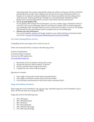 advertising goals. Our system automatically rotates ads within an ad group and shows the better-
         performing ad more often. Since editing an ad will erase its previous performance history on
         Google, we recommend creating multiple text ads whenever possible, and only editing ad text
         when necessary. Following these tips will help you avoid affecting the matched keyword's
         Quality Score and ad position before you know what works well, and what doesn't.
    y    Use an accurate display URL.
         If your display URL is longer than 35 characters, you may consider using a shortened version of
         your URL, such as your homepage. Please be sure that your display URL accurately represents
         your destination URL, the page within your site to which users are taken via your ad. The display
         URL should have the same domain (such as example.com) as your landing page.
    y    Monitor your ads' performance.
         Use account statistics, reports, and Google Analytics to see which ads bring you the best results.
         Learn more in Lesson 10. Performance Monitoring and Conversion Tracking.

Try it Now: Writing Effective Ad Text

Compelling ad text encourages users to click on your ad.

Follow the instructions below to improve the following ad text.

GreenLux Workstations
Economical Office Computer
Furniture for B2B Applications.
www.greenluxworks.com

    1.   Rewrite the ad text to include a strong call to action.
    2.   Include the keyword "office furniture" in the text.
    3.   Include a purchase price range in the ad text.
    4.   Compare the new ad text with the original.

Questions to consider:

    1.   How might a strong call to action impact ad performance?
    2.   Why might an advertiser include a keyword in the ad title?
    3.   Can including a purchase price in the ad text reduce unwanted clicks?

Image Ad Guidelines & Policies

Static image ads can be formatted in .gif, .jpg and .png. Animated image ads can be formatted in .gif or
Flash. The file size limit of an image ad is 50 KB.

Image ads can be in the following sizes:

    y    250 x 250 Square
    y    200 x 200 Small Square
    y    468 x 60 Banner
    y    728 x 90 Leaderboard
    y    300 x 250 Inline Rectangle
    y    336 x 280 Large Rectangle
 