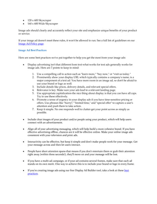 y   120 x 600 Skyscraper
    y   160 x 600 Wide Skyscraper

Image ads should clearly and accurately reflect your site and emphasize unique benefits of your product
or service.

If your image ad doesn't meet these rules, it won't be allowed to run. See a full list of guidelines on our
Image Ad Policy page.

Image Ad Best Practices

Here are some best practices we've put together to help you get the most from your image ads:

    y   Display advertising isn't that different from text-what works for text ads generally works for
        image ads. Here are 7 points to keep in mind:

            1.   Use a compelling call to action such as "learn more," "buy now," or "visit us today."
            2.   Prominently show your display URL which typically contains a company's name, is a
                 major component of a text ad. You have more room in an image ad, so don't be afraid to
                 use your brand or logo as well.
            3.   Include details like prices, delivery details, and relevant special offers.
            4.   Relevance is key. Make sure your ads lead to a relevant landing page.
            5.   Use appropriate capitalization-the nice thing about display is that you can have all caps.
                 Try to use these effectively.
            6.   Promote a sense of urgency in your display ads if you have time-sensitive pricing or
                 offers. Use phrases like "hurry!," "limited time," and "special offer" to capture a user's
                 attention and push them to take action.
            7.   Keep it simple. No one responds well to clutter-get your point across as simply as
                 possible.

    y   Include clear images of your product and/or people using your product, which will help users
        connect with an advertisement.

    y   Align all of your advertising messaging, which will help build a more cohesive brand. If you have
        effective advertising offline, chances are it will be effective online. Make your online image ads
        consistent with your television and print ads.

    y   Interactivity can be effective, but keep it simple and don't make people work for your message. Get
        your message across and then let users interact.

    y   People have short attention spans-that means if you don't entertain them or grab their attention
        right away (within three seconds!), they'll move on and your message will be lost.

    y   If you have a multi-ad campaign, or if your ad contains several frames, make sure that each ad
        stands on its own merit. One way to achieve this is to include your brand or logo in every frame.

    y   If you're creating image ads using our free Display Ad Builder tool, take a look at these best
        practices.
 