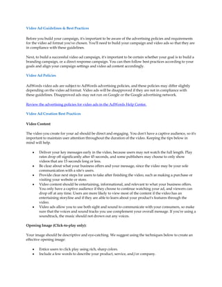 Video Ad Guidelines & Best Practices

Before you build your campaign, it's important to be aware of the advertising policies and requirements
for the video ad format you've chosen. You'll need to build your campaign and video ads so that they are
in compliance with these guidelines.

Next, to build a successful video ad campaign, it's important to be certain whether your goal is to build a
branding campaign, or a direct response campaign. You can then follow best practices according to your
goals and align your campaign settings and video ad content accordingly.

Video Ad Policies

AdWords video ads are subject to AdWords advertising policies, and these policies may differ slightly
depending on the video ad format. Video ads will be disapproved if they are not in compliance with
these guidelines. Disapproved ads may not run on Google or the Google advertising network.

Review the advertising policies for video ads in the AdWords Help Center.

Video Ad Creation Best Practices

Video Content

The video you create for your ad should be direct and engaging. You don't have a captive audience, so it's
important to maintain user attention throughout the duration of the video. Keeping the tips below in
mind will help.

    y   Deliver your key messages early in the video, because users may not watch the full length. Play
        rates drop off significantly after 45 seconds, and some publishers may choose to only show
        videos that are 15 seconds long or less.
    y   Be clear about what your business offers and your message, since the video may be your sole
        communication with a site's users.
    y   Provide clear next steps for users to take after finishing the video, such as making a purchase or
        visiting your website or store.
    y   Video content should be entertaining, informational, and relevant to what your business offers.
        You only have a captive audience if they choose to continue watching your ad, and viewers can
        drop off at any time. Users are more likely to view most of the content if the video has an
        entertaining storyline and if they are able to learn about your product's features through the
        video.
    y   Video ads allow you to use both sight and sound to communicate with your consumers, so make
        sure that the voices and sound tracks you use complement your overall message. If you're using a
        soundtrack, the music should not drown out any voices.

Opening Image (Click-to-play only):

Your image should be descriptive and eye-catching. We suggest using the techniques below to create an
effective opening image:

    y   Entice users to click play using rich, sharp colors.
    y   Include a few words to describe your product, service, and/or company.
 