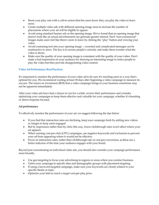 y   Boost your play rate with a call-to-action that lets users know they can play the video to learn
        more.
    y   Create multiple video ads with different opening image sizes to increase the number of
        placements where your ad will be eligible to appear.
    y   Avoid using standard banner ads as the opening image. We've found that an opening image that
        doesn't look like an actual advertisement can generate greater interest. Such "non-commercial"
        images make users feel like there's more to learn by clicking the "play" button and viewing your
        video.
    y   Avoid cramming text into your opening image -- crowded and complicated messages can be
        unattractive to users. The key is to arouse people's curiosity and make them wonder what the
        video is about.
    y   Make sure the quality of your opening image is consistent with the quality of your video. Don't
        make a bad impression on your audience by showing an interesting image to entice people to
        play the video but then provide disappointing video content.

Video Ad Performance Best Practices

It's important to monitor the performance of your video ad to be sure it's reaching users in a way that's
optimal for you. We recommend waiting at least 30 days after beginning a video campaign to measure its
success. The return on investment (ROI) that a video campaign brings to your business sometimes may
not be apparent immediately.

After your video ads have had a chance to run for a while, review their performance and consider
optimizing your campaigns to keep them effective and valuable for your campaign, whether it's branding
or direct-response focused.

Ad performance

To effectively monitor the performance of your ad, we suggest following the tips below:

    y   If you find that interaction rates are declining, keep your campaign fresh by adding new videos
        or images to keep users engaged.
    y   Bid by impression rather than by click; this way, lower clickthrough rates won't affect where your
        ad appears.
    y   When running cost-per-click (CPC) campaigns, use negative keywords and exclusions to prevent
        your ad from appearing where it would not be effective.
    y   Focus on interaction rates, rather than clickthrough rate or cost-per-conversion, as these are a
        better indicator of the time your audience engages with your brand.

Beyond just concentrating on individual video ads, you should also consider your campaign performance
more broadly.

    y   Use geo-targeting to focus your advertising to regions or areas where you conduct business.
    y   Tailor your campaign to specific sites and demographic groups with placement targeting.
    y   If using a keyword-targeted campaign, make sure your keywords are closely related to your
        specific theme or topic.
    y   Optimize your bids to reach a target cost-per-play price.
 